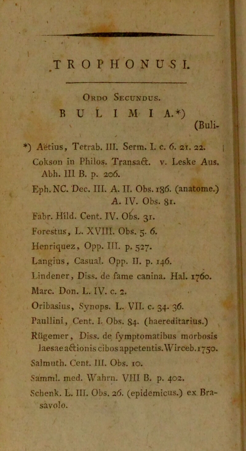 » Ordo Secundus. B U L I M I A.*) (Buli- *) Ai^tius, Tetrab. III. Serm. I. c. 6. 21. 22. Cokson in Philos. Transaft. v. Leske Aus. Abh. III B. p. 206. Eph. NC. Dcc. III. A. IT. Obs. 186. (anatome.) A. IV. Obs. Fabr. Hild. Cent. IV. O^s. 31. Forestus, L. XVIII. Obs. 5. 6. Henriquez, Opp. IIT. p. 527. Langius, Casual. Opp. II. p. 146. Lindener, Diss. de fame canina. Hal. 1760. Mare. Don. L. IV. c. 2. Oribasius, Synops. L. VII. c. 34. 36. Paullini, Cent. I. Obs. 84* (haereditarius.) Riigemer, Diss. de fymptomatibus morbosis laesae aftionis cibos appetentis.Wirceb.i750. Salmuth. Cent. III. Obs. 10. vSamml. med. Wahrn. VIII B. p. 402. Schenk. L. III. Obs. 26. (epidemicus.) ex Bra- savolo.