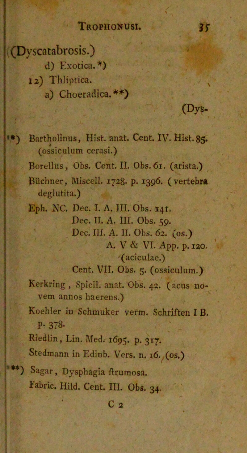 (Dyscatabrosis.) d) Exotica.*) 12) Thliptica. a) Choeradica. **) \ (Dys- '♦) Bartholinus, Hist. anat. Cent. IV. Hist.85. (ossiculum cerasi.) Borellus, Obs. Cent. II. Obs. 61. (arista.) Buchner, Miscell. 1728« p. i39<5. (vertebr* deglutita.) I Eph. NC. Dec. I. A. III. Obs. i4r. I Dec. II. A. III. Obs. 59. I Dec. III. A. II. Obs. 62. (os.) I A. V & VI. App. p. lao. i (aciculae.) i Cent. VII. Obs. 5. (ossiculum.) . Kerkring , Spicii, anat Obs, 42. (acus no- I vem annos haerens.) I Koehler iu Schmuker verm. Schriften I B. i P- 378. : Rledlin, Lin. Med. 1695. p. 317, I Stedmann in Edinb. Vers. n. i6.^(os.) .'•*) Sagar, Dysphagia lirumosa.