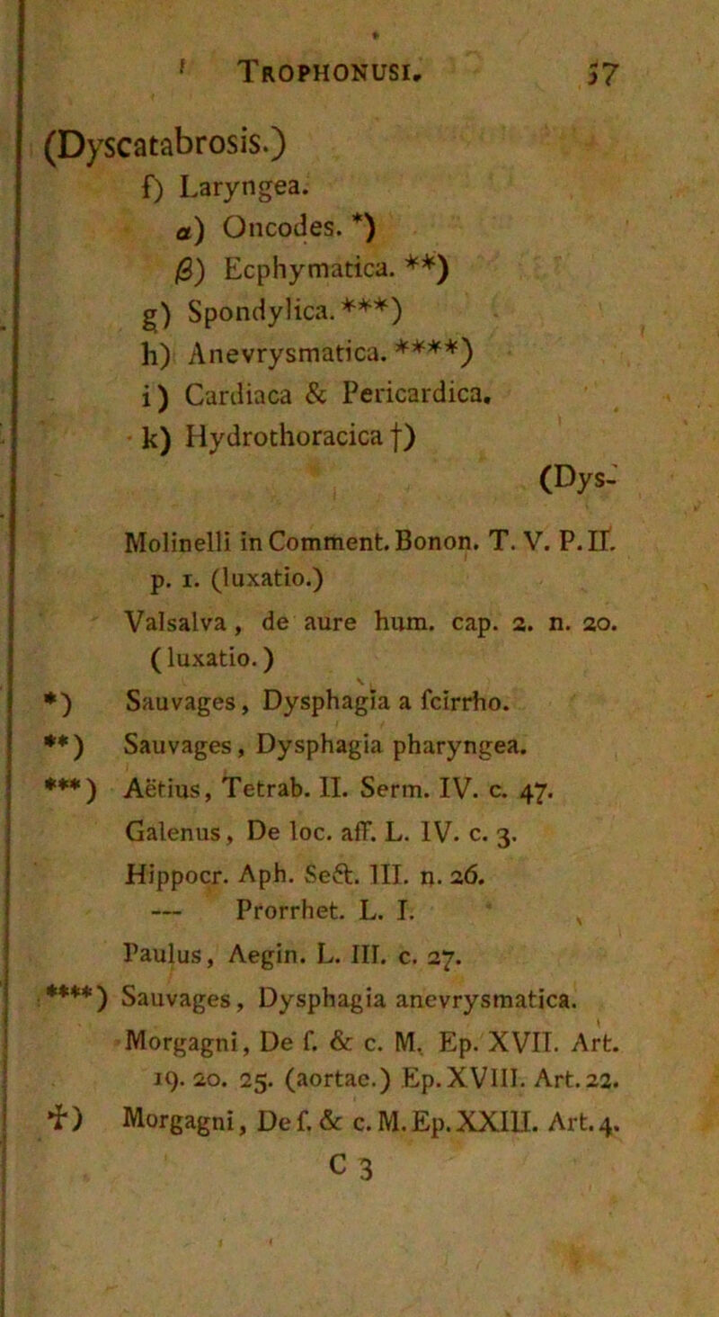 ‘ Trophonusi 57 (Dyscatabrosis.) f) Laryngea. a) Oncodes. *) 0) Ecphymatica. **) g) Spondylica, ***) h) Anevrysmatica. i) Cardiaca & Pericardica. k) Hydrothoracica f) (Dys: Molinelli in Comment. Bonon. T. V. P.lL p. I. (luxatio.) Valsalva, de aure hum. cap. 2. n. 20. (luxatio.) •) Sauvages, Dysphagia a fcirrho. •*) Sauvages, Dysphagia pharyngea. ***) Aetius, Tetrab. II. Serm. IV. c. 47. Galenus, De loc. afF. L. IV. c. 3. Hippocr. Aph. Seft. III. n. 2,6. Prorrhet. L. I. Paulus, Aegin. L. III. c. 27. ****) Sauvages, Dysphagia anevrysmatica. Morgagni, De f. & c. M, Ep. XVII. Art. 19. 20. 25. (aortae.) Ep.XViII. Art. 22. •i*) Morgagni, De f. & c. M. Ep. XXIU. Art. 4. C3