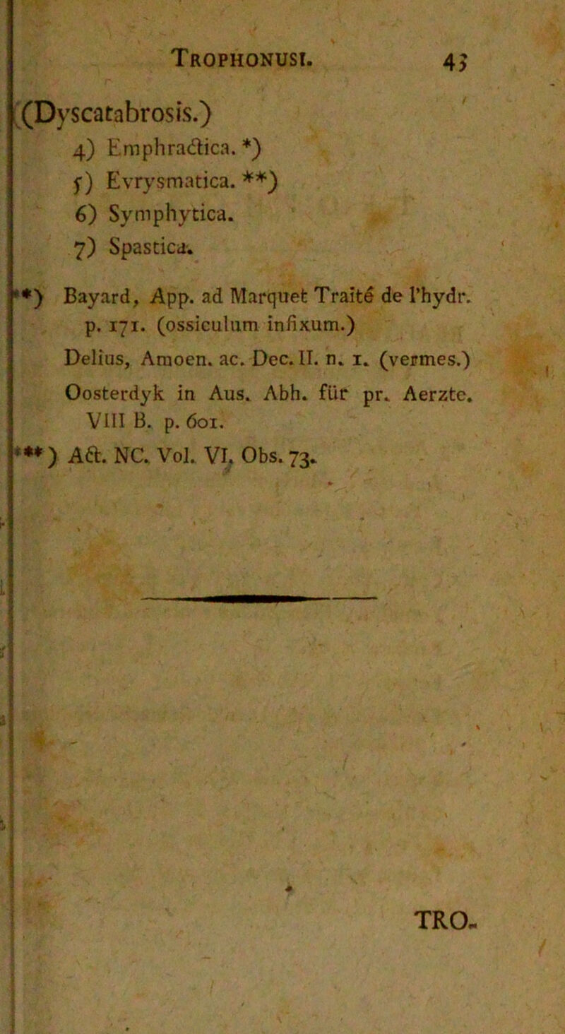 (Dyscatabrosis.) 4) Emphradica. *) y) Evrysmatica. 6) Symphytica. 7) Spastica. *♦) Bayard, App. ad Marquet Traite de 1’hydr. p. 171. (ossiculum infixum.) Delius, Amoen. ac. Dec. II. n. i. (vermes.) Oosterdyk in Aus. Abh. fUr pr. Aerzte. VIII B. p. 601. f** ) Ad. NC. Vol. VI^ Obs. 73. TRO.