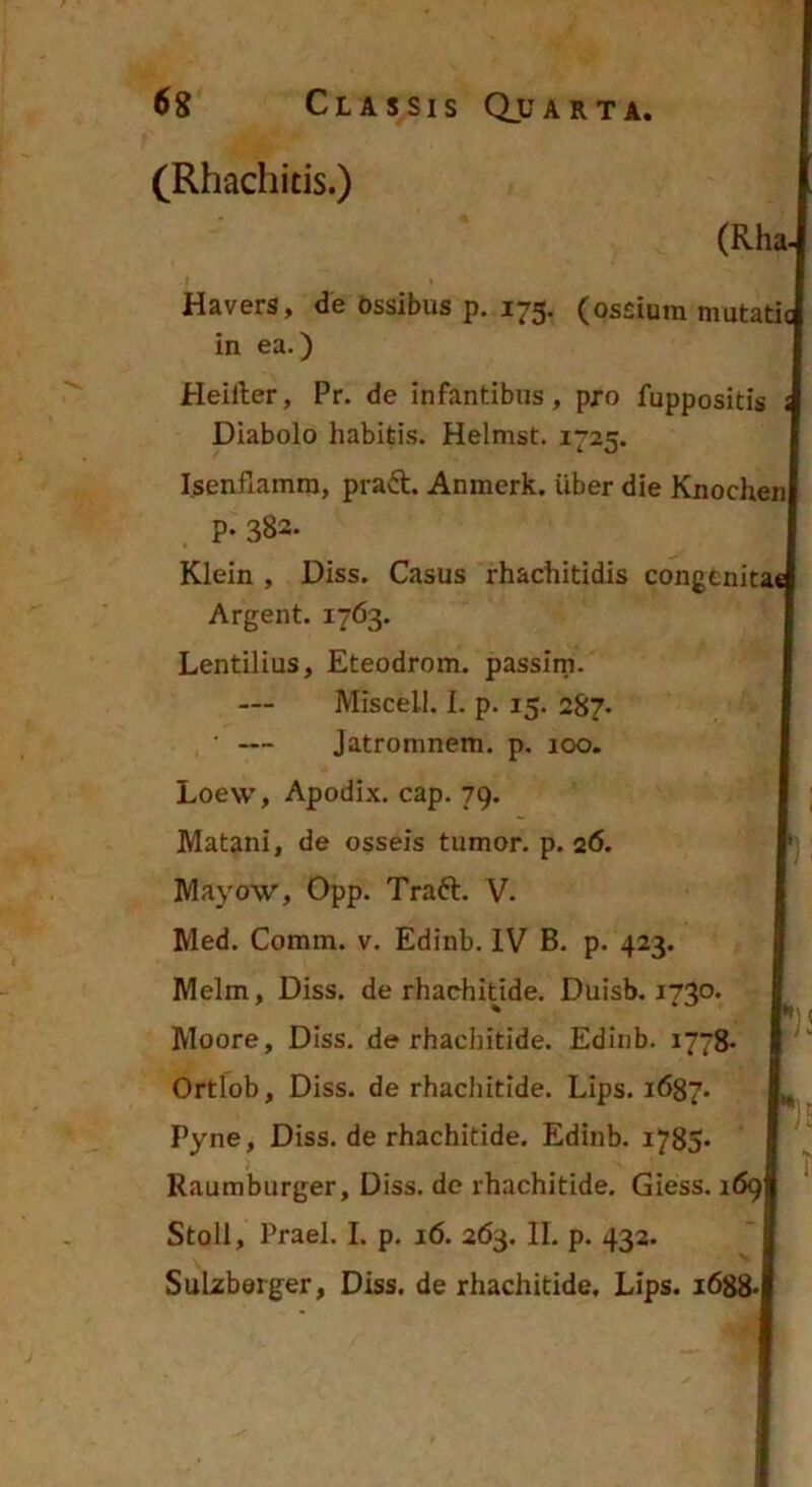 (Rhachitis.) (Rha- Havers, de bssibus p. 175. (ossium mutati in ea.) Heiiler, Pr. de infantibus, pro fuppositis Diabolo habitis. Helmst. 1725. Isenfiamra, prad. Anmerk. Uber die Knochen P- 382- Klein , Diss. Casus rhachitidis congenitai Argent. 1763. Lentilius, Eteodrom. passim. Miscell. I. p. 15. 287* • — Jatromnem. p. 100. Loew, Apodix. cap. 79. Matani, de osseis tumor, p. 26. Mayow, Opp. Traft. V. Med. Comm. v. Edinb. IV B. p. 423. Melm, Diss. de rhachitide. Duisb. 1730, Moore, Diss. de rhachitide. Edinb. 1778- Ortlob, Diss. de rhachitide. Lips. 1687. Pyne, Diss. de rhachitide. Edinb. i785> Raumburger, Diss. de rhachitide. Giess. 169 SuLzberger, Diss. de rhachitide, Lips. i688*