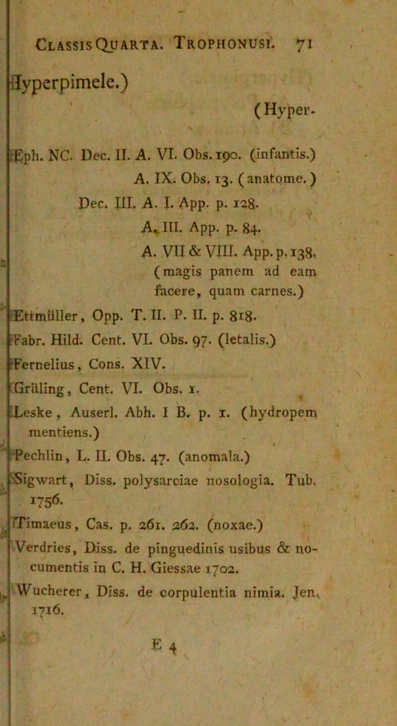 ilyperpimele.) ( Hyper. iEph. NC Dec. II. A. VI. Obs. 190. (infantis.) A. IX. Obs. 13. (anatome.) Dec. III. A. I. App, p, 128- A, III. App. p. 84. A. VII & VIII. App. p, 138. (magis panem ad eam facere, quam carnes.) ' tEttmiiller, Opp. T. II. P. II. p. 8r8- rFabr. Hild. Cent. VI. Obs. 97. (letalis.) IFernelius, Cons. XIV. EGrilling, Cent. VI. Obs. x. iLeske, Auserl. Abh. I B. p. i. (hydropem mentiens.) Pechlin, L. II. Obs. 47. (anomala.) , ^igwart, Diss. polysarciae nosologia. Tub. i75<5- iTimaeus, Cas. p. 261. 262. (noxae.) Verdries, Diss. de pinguedinis usibus & no- cumentis in C. H. Giessae 1702. ^ Wucherer, Diss. de corpulentia nimia. Jen^ 1716. h ‘j E4