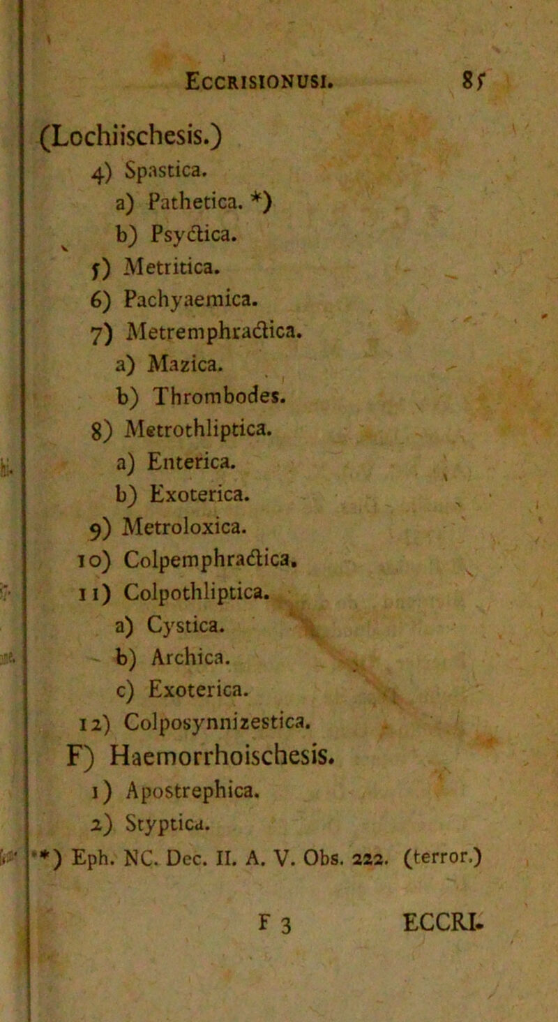 (Lochiischesis.) 4) Spastica. a) Pathetica. *) b) Psydica. f) Metritica. 6) Pachyaemica. 7) Metremphradica. a) Mazica. b) Thrombodes. 8) Metrothliptica. a) Enterica. b) Exoterica. 9) Metroloxica. 10) Colpemphradica, 11) Colpothliptica, a) Cystica. , - b) Archica. c) Exoterica. 12) Colposynnizestica. F) Haemorrhoischesis. 1) Apostrephica. 2) Styptica. *♦) Eph. NC. Dec. II. A. V. Obs. 222. (terror.)