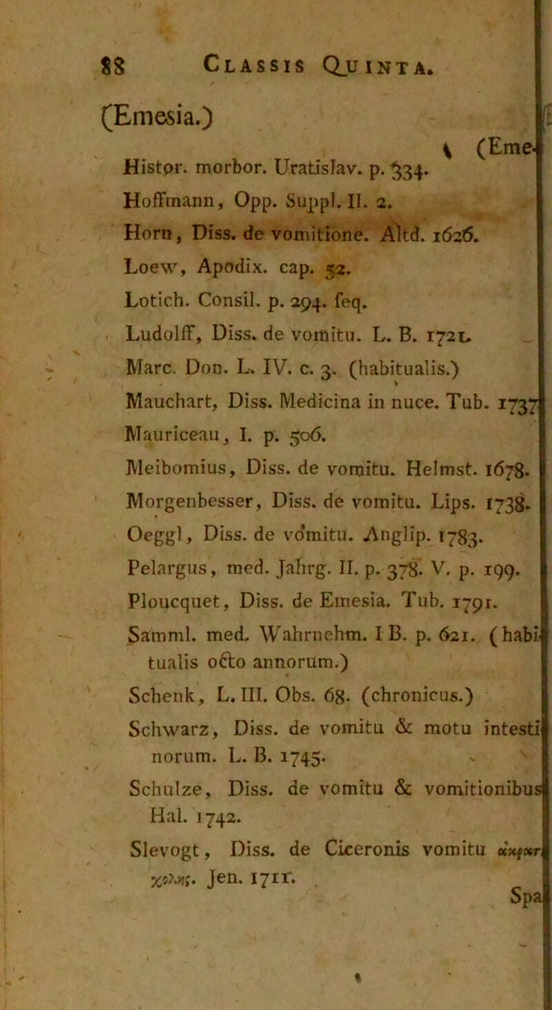 (Emesia.) [: ^ (Eme- Histor. morbor. Uratislav. p, ^34. HofFtnann, Opp. Suppi. II. 2. Horn, Diss. de vomitione. Alt^. 1626. Loew, Apodix. cap. 52. Lotich. Consil. p. 294. feq. LudolIF, Diss. de vomitu. L. B. 1721. Mare. Don. L. IV. c. 3. (habitualis.) Mauchart, Diss. Medicina in nuce. Tub. 1737 Mauriceau, I. p. 506. Meibomius, Diss. de vomitu. Heimst. 1678. Morgenbesser, Diss. de vomitu. Lips. 173^. Oeggl, Diss. de vo*mitu. Auglip. 1783. Pelargus, med. Jalirg. II. p. 378. V. p, 199. Ploucquet, Diss. de Emesia. Tub. 1791. Samml. med. Wahrnehm. I B. p. 621. (habi tualis ofto annorum.) Sebenk, L. III. Obs. 68- (chronicus.) Schwarz, Diss. de vomitu & motu intesti norum. L. B. 1745. Schulze, Diss. de vomitu & vomitionibus Hal. 1742. Slevogt, Diss. de Ciceronis vomitu uxf»r XiUi. Jen. i7ir. Spa %