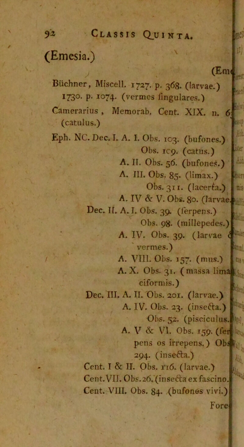 i.-. . /liu (Emcsia.) ^ (Em< Buchner, Miscell. 1727. p. 363. (larvae.) 1730. p. 1074. (vermes lingulares.) Camerarius , Memorab. Cent. XIX. n. 6 (catulus.) Eph. NC. Dec. I. A. I. Obs. 103. (bufones.) Obs. icp. (catus.) A. II, Obs. 56. (bufones.) A. III. Obs. 85* (limax.) Obs. 311. (lacerna.) A. IV &: V. Obs. 80. (larvae, i,, Dec. II. A. I. Obs. 39. (lerpens.) Obs. 98. (millepedes.) A. IV. Obs. 39. (larvae i ^ vermes.) A. VIll. Obs. 157. (mus.) A. X. Obs. 31. ( massa lima ciformis.) Dec. III. A. II. Obs. 201. (larvae.) A. IV. Obs. 23. (insefta.) Obs. 52. (pisciculus A. V & VI. Obs. 159. (fer pens os irrepens.) Obs 294. (insefta.) Cent, I & II. Obs. ri6. (larvae.) Cent. VII. 0bs.26.'(insetta ex fascino, Fore Hi