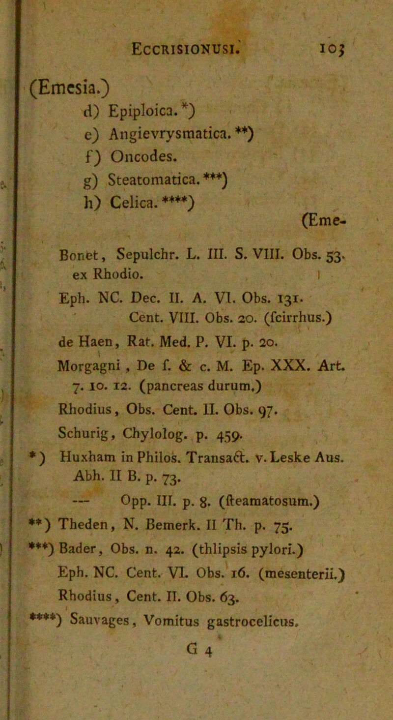 (Emcsia.) d) Epiploica.*} e) Angievrysmatica. **) f) Oncodes. g) Steatomatica. ***) h) Celica. ****) (Eme- Bonet, Sepulchr. L. III. S. VIII. Obs. 53. ex Rhodio. I Eph. NC. Dec. II. A. VI. Obs. 131. Cent. VIII. Obs. 20. (fcirrhus.) de Haen, Rat. Med. P. VI. p. 2o. Morgagni , De f. & c. M. Ep. XXX. Art. 7. 10. 12. (pancreas durum.) Rhodius, Obs. Cent. II. Obs. 97. Schurig, Chylolog. p. 459. ♦ ) Huxham in Philos. Transaft. v. Leske Aus. Abh. II B. p. 73. — Opp. III. p. 8. (fteamatosum.) **) Theden, N. Bemerk. II Th. p. 75. ***)Bader, Obs. n. 42, (thlipsis pylori.) Eph. NC. Cent. VI. Obs. 16. (mesenterii.) Rhodius, Cent. II. Obs. 63. **♦*) Sauvages, Vomitus gastrocelicus,