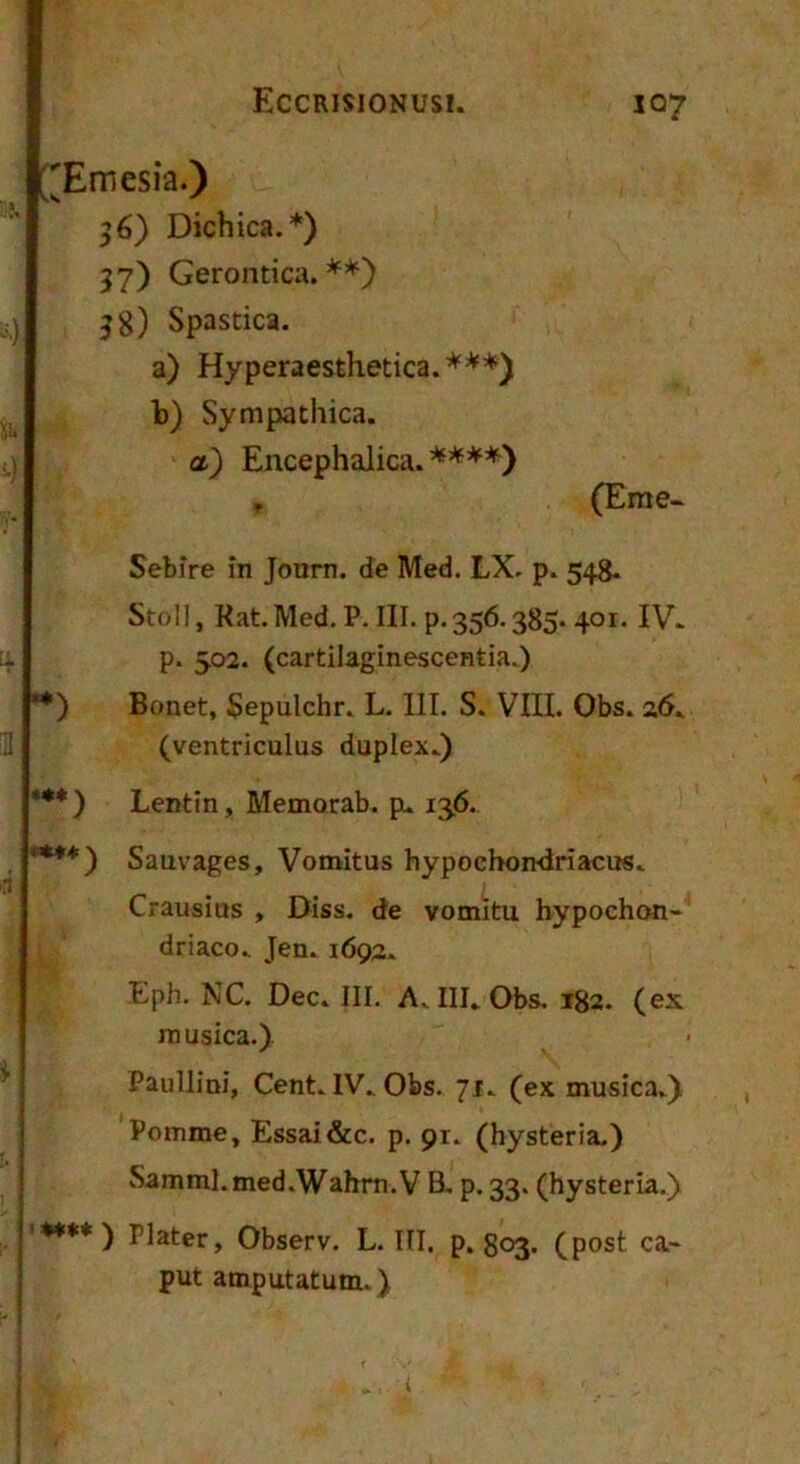 ['Emesia.) 36) Dichica.*) 37) Gerontica. **) i) J8) Spastica. a) Hyperaesthetica. ***) b) Sympathica. u a) Encephalica.'*^*'*^*) , (Eme- Sebire in Journ. de Med. LX. p. 548. Stoll, Kat.Med. P. III. p.356.385.401. IV. 4 P* 502. (cartilaginescentia.) **) Bonet, Sepulchr. L. IIT. S. VIII. Obs. 26. m (ventriculus duplex.) *•*) Lentin, Memorab. pu 136.. ****) Sauvages, Vomitus hypochondriacus. Crausius , Diss. de vomitu hypochon- driaco., Jen.1692. Eph. NC. Dec. III. A. III. Obs. 182. (ex musica.) Paullini, Cent. IV. Obs. 71. (ex musica.) Pomme, Essai&c. p. 91. (hysteria.) Samml.med.Wahm.V B. p. 33. (hysteria.) '♦*•*) Plater, Observ. L. III. p. 803. (post ca- put amputatum.) i