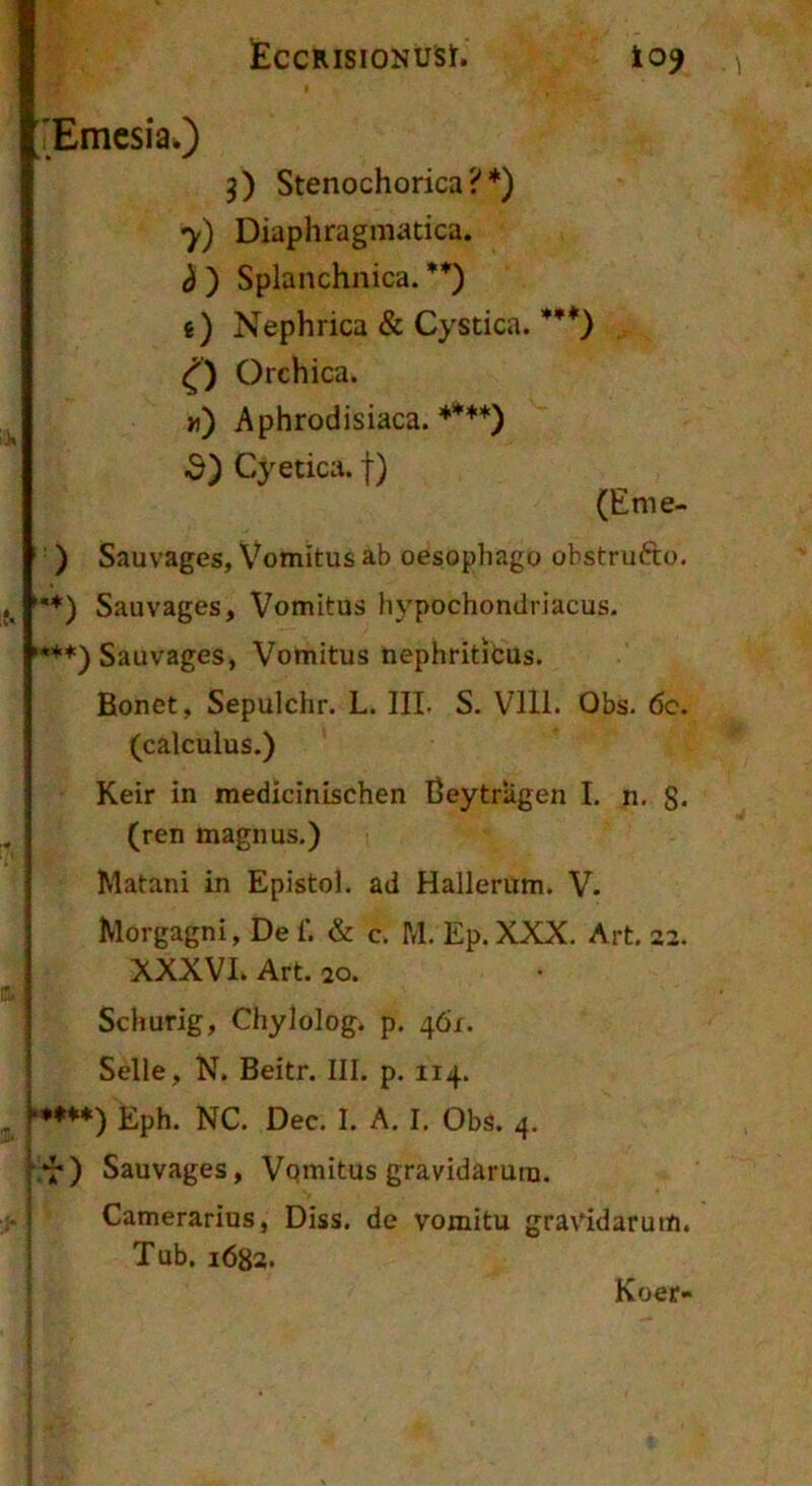 EcCRISIONUSr. io^ 'Emcsia.) 3) Stenochorica?*) 7) Diaphragmatica. h ) Splanchnica. i) Nephrica & Cystica.’***) Orchica. n) Aphrodisiaca. ♦***) d) Cyetica. f) (Eme- ‘ ) Sauvages, Vomitus ab oesophago obstrudo. Sauvages, Vomitus hypochondriacus. '***) Sauvages, Vomitus nephriticus. Bonet, Sepulchr. L. III. S. VIll. Obs. 6c. (calculus.) Keir in medicinischen Beytrllgen I. n. S* (ren magnus.) Matani in Epistol. ad Hallerum. V. ' Morgagni, De f. & c. M. Ep. XXX. Art. 22. XXXVL Art. 20. Schurig, Chylolog* p. 46/. Selle, N. Beitr. III. p. 114. ■•♦♦*) Eph. NC. Dec. I. A. I. Obs. 4. •*j*) Sauvages, Vqmitus gravidarum. I Camerarius, Diss. de vomitu gravidarum, j Tub. 1682* Koer-