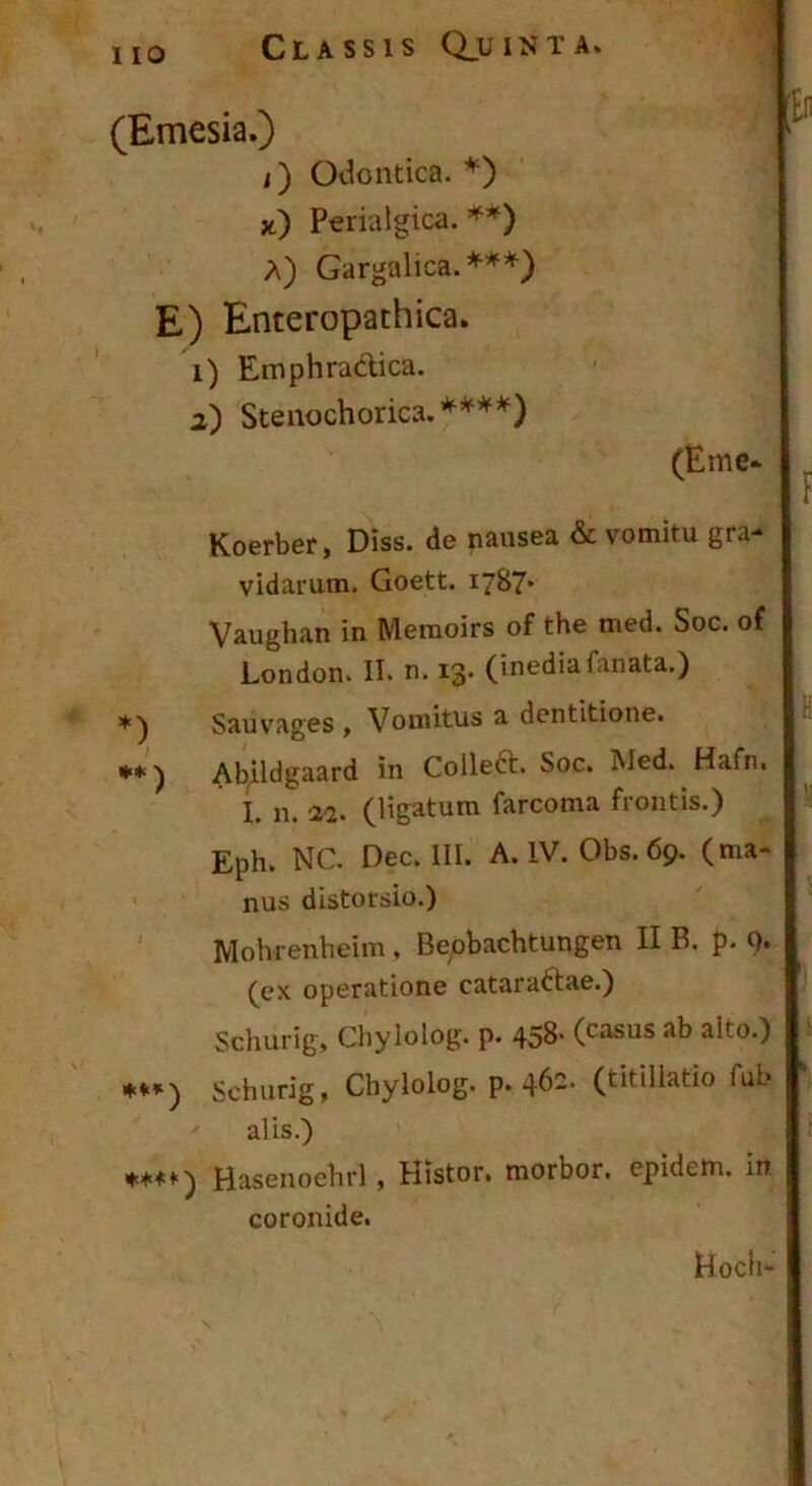 (Emesia.) i) OJontica. *) }t) Perialgica. Gargalica.*^*) E) Enteropathica. 1) Emphradtica. 2) Steiiochorica.’^’^’*^^) (Eme* Koerber, Diss. de nausea & vomitu gra* vidarum. Goett. 1787* Vaughan in Memoirs of the med. Soc. of London. II. n. 13. (inediafanata.) Sauvages , Vomitus a dentitione. •*) Abildgaard in Colleft. Soc. Med. Hafn. I. n. -22. (ligatum farcoma frontis.) Eph. NC. Dec. III. A.IV. Obs.69. (ma- nus distorsio.) Mohrenheim, Be^obachtungen II B. p. 9. (ex operatione cataraftae.) Schurig, Chylolog. p. 458> (casus ab alto.) Schurig, Chylolog. p. 46=. (titillatio fub alis.) ♦**•■) Hasenoehrl, Histor. morbor. epidem. in. coronide. Hoch-