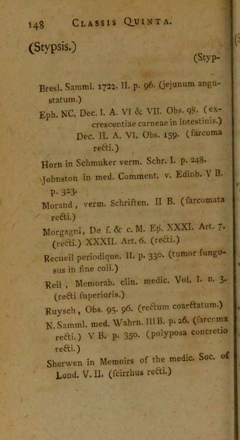 (Stypsis.) (Styp- Bresl. Samml. 1722. H. p- 9^- (jejunum angu- statum.) Eph. NC. Dec. I. A. VI & VII. Obs. 98. (ex- crescentiae carneae in intestinis.) Dec. II. A, VI. Obs. 159- (farcoma refti.) ^ Horn in Schmuker verm. Schr. L p. 248* vjohnston in med. Comment. v. Edinb. V B. p. 323. Morand , verm. Schriften. II B. (farcomata refti.) Morgagni, De f. & c. M. Ep. XXXI. Art. 7. (refti.) XXXII. Art. 6. (redi.) Recueil periodique. II. p. 33°- sus in fine coli.) Reil , Memorab. clin. medie. Vol. I* n. 3* (redi fuperioris.) Ruysch , Obs. 95- 9^. (.reRnm coardatum.) , ET.Samml. med. Wabrn.lUB. p.26. (farcoma redi.) V B. p. 350- (po^yposa concretio redi.) Sherwen in Memoirs of the medie. Soc. o Eond. V. U. (feirrhus redi.)