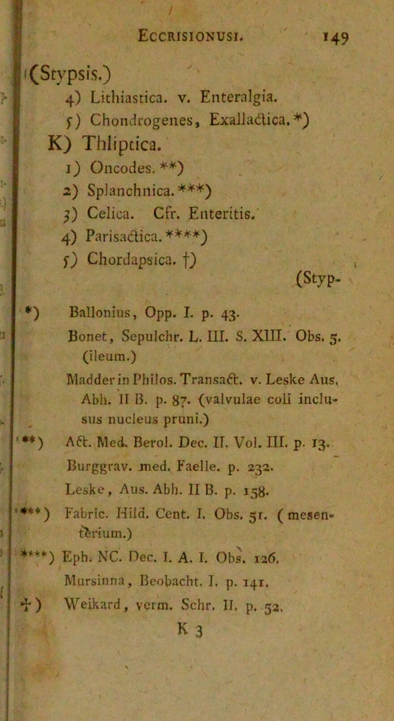 I |i (Stypsis.) I 4) Litliiastica. v. Enteralgia. f) Chondrogenes, ExaJladlica. K) Thliptica. 1) Oncodes. 2) SpJanchnica. ***) Celica. Cfr. Enteritis. 4) Parisadica. ****) f) Chordapsica. f) (Styp. *) Ballonius, Opp. I. p. 43. Bonet, Sepulchr. L. III. S. XIII. Obs. 5. (ileum,) Madderin Philos, Transaft. v. Leske Aus, Abh. II B. p. 8?- (valvulae coli inclu- sus nucleus pruni.) ' •*) Aft. Med, Berol. Dec. IL Vol. III. p. 13. Burggrav. med. Faelle. p, 232. Leske, Aus. Abh. II B. p. 158. '***) Fabric. Hild. Cent. I. Obs, 51. (mesen- terium.) ****) Eph. NC. Dec. I, A. I. Obs. 126, Mursinna, Beobacht. I. p. 141, ) Weikard, verm. Schr. II, p. 52, K 3