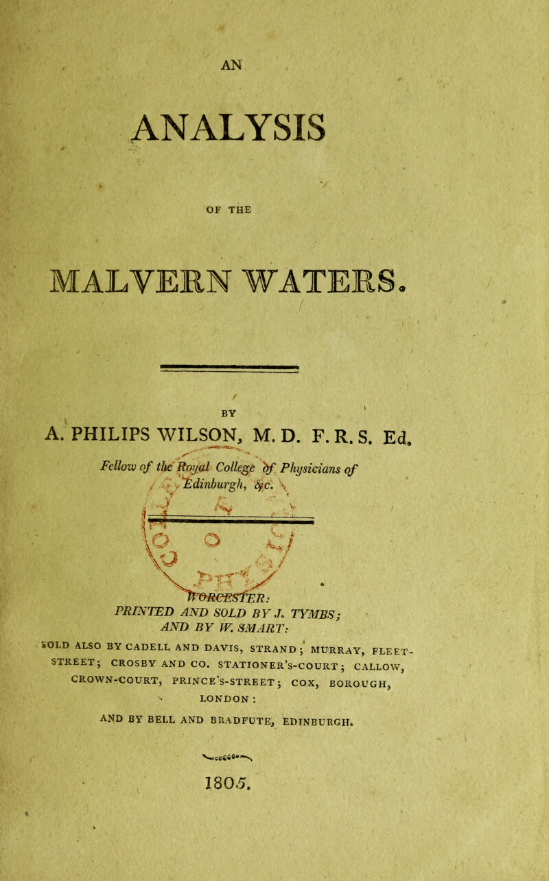 AN ANALYSIS OF THE MALVERN WATERS BY A. PHILIPS WILSON, M. D. F. R. S. Ed. Fellow of the'Rayed College bf Physicians of Edinburgh, fyc. \ ■t,:n \o 1 \v> VJ>. * / ~&RCE$fER: PRINTED AND SOLD BY Jo TYMBS; AND BY W. SMART: sOLD ALSO BY CADELL AND DAVIS, STRAND; MURRAY, FLEET- STREET; CROSBY AND CO. STATIONER’s-COURT ; CALLOW, CROWN-COURT, PRINCE's-STREET; COX, BOROUGH, ^ LONDON: AND BY BELL AND BRADFUTE, EDINBURGH. 180<5