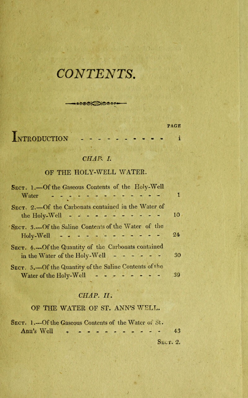 CONTENTS. —•« ®® ® ©•— 'v PAGE Introduction - i C/L1P- /. OF THE HOLY-WELL WATER. Sect. 1.—Of the Gaseous Contents of the Holy-Well Water - - - - - 1 % Sect. 2.—Of the Carbonats contained in the Water of the Holy-Well - - - -- -- -- -- 10 Sect. 3.—Of the Saline Contents of the Water of the Holy-Well - 24 Sect. 4.—Of the Quantity of the Carbonats contained in the Water of the Holy-Well ------ 30 Sect. 5.—Of the Quantity of the Saline Contents of t he Water of the Holy-Well - -- -- -- - 39 CHAP. II. OF THE WATER OF ST. ANN'S WELL. Sect. 1.—Of the Gaseous Contents of the Water of St. Ann's Well t - -- -- -- -- - 43 Sect. 2. j