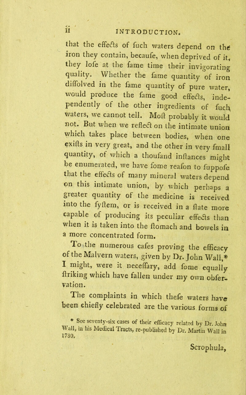 that the effeds of fuch waters depend on the* iron they contain, becaufe, when deprived of it* they lofe at the fame time their invigorating quality. Whether the fame quantity of iron diiTolved in the fame quantity of pure water, would produce the fame good effects, inde- pendently of the other ingredients of fuch, waters, we cannot tell. Mod probably it would not. But when we reflect on the intimate union which takes place between bodies, when one exifts in very great, and the other in very fmall quantity, of which a thoufand inflances might be enumerated, we have fome reafon to fuppofe that the effects of many mineral waters depend on this intimate union, by which perhaps a greater quantity of the medicine is received into the fydem, or is received in a date more capable of producing its peculiar effetfs than when it is taken into the domach and bowels in a more concentrated form. To the numerous cafes proving the efficacy of the Malvern waters, given by Dr. John Wall,** I might, were it neceffary, add fome equally driking which have fallen under my own obfer- vation. The complaints in which thefe waters have been, chiefly celebrated are the various forms of * See seventy-six cases of their efficacy related by Dr. John Wall, m his Medical Tracts, re-published by Dr. Martin Wall in I780o Scrophula*