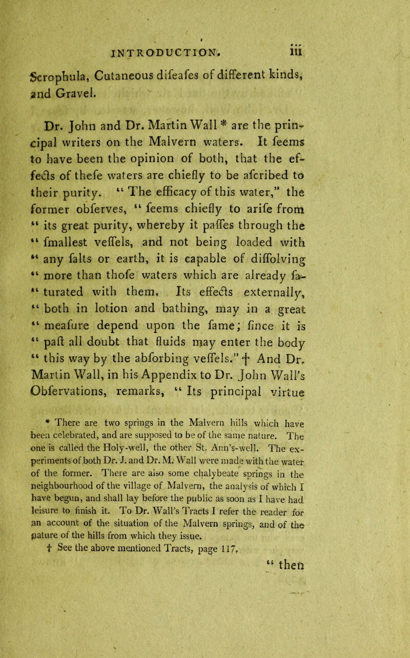 Scrophula, Cutaneous difeafes of different kinds, and Gravel. Dr. John and Dr. Martin Wall * are the prin- cipal writers on the Malvern waters. It feems to have been the opinion of both, that the ef- fedls of thefe waters are chiefly to be afcribed to their purity. “ The efficacy of this water,” the former obferves, 44 feems chiefly to arife from 44 its great purity, whereby it paffes through the “ fmallest veffels, and not being loaded with any falts or earth, it is capable of diffolving il more than thofe waters which are already fa- 44 turated with them. Its effecls externally, 44 both in lotion and bathing, may in a great tc meafure depend upon the fame; fince it is 44 pah all doubt that fluids may enter the body 44 this way by the abforbing veffels.” J And Dr. Martin Wall, in his Appendix to Dr. John Wall’s Obfervations, remarks, 14 Its principal virtue * There are two springs in the Malvern hills which have been celebrated, and are supposed to be of the same nature. The one is called the Holy-well, the other St Ann’s-well. The ex- periments of both Dr. J. and Dr. M. Wall were made with the water of the former. There are also some chalybeate springs in the neighbourhood of the village of Malvern, the analysis of which I have begun, and shall lay before the public as soon as I have had leisure to finish It To Dr. Wall’s Tracts I refer the reader for an account of the situation of the Malvern springs, and of the pature of the hills from which they issue. t See the above mentioned Tracts, page 117. 44 then