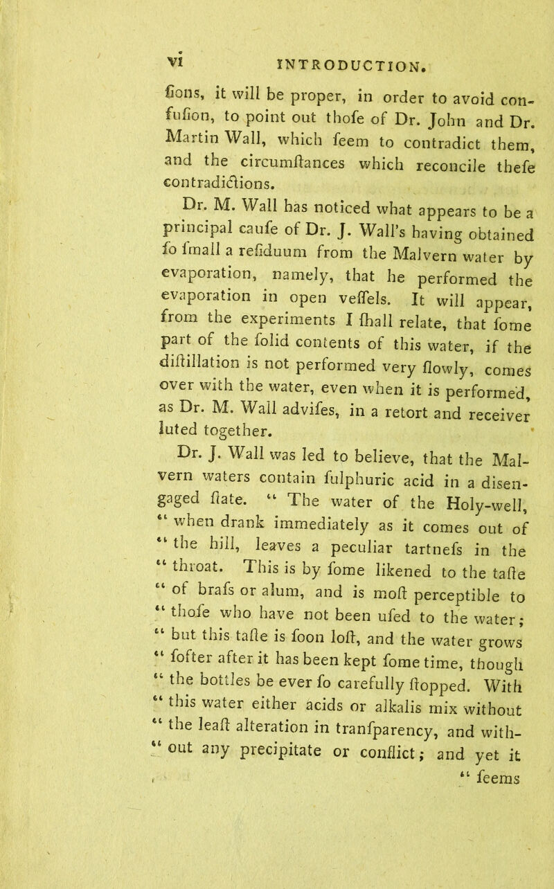 fions, it will be proper, in order to avoid con- fufion, to point out thofe of Dr. John and Dr. Martin Wall, which feem to contradict them, and the circumftances which reconcile thefe contradictions. Di. M. Wail has noticed what appears to be a principal caufe of Dr. J. Wall’s having obtained io imall a refiduum from the Malvern water by evaporation, namely, that he performed the evaporation in open velfels. It will appear, from the experiments I (hall relate, that fome part of the iolid contents of this water, if the diftillation is not performed very fiowly, comes over with the water, even when it is performed, as Dr. M. Wall advifes, in a retort and receiver luted together. Dr. J. Wall was led to believe, that the Mal- vern waters contain fulphuric acid in a disen- gaged hate. 44 The water of the Holy-well, 41 when drank immediately as it comes out of tne hill, leaves a peculiar tartnefs in the 64 throat. This is by fome likened to the tahe of brafs or alum, and is moh perceptible to “ thofe who have not been ufed to the water; but this tafle is foon loft, and the water grows 44 fofter after it has been kept fome time, though “ the bottles be ever fo carefully hopped. With this water either acids or alkalis mix without the lead alteration in tranfparency, and with- “out any precipitate or conflict; and yet it . ' 44 feems