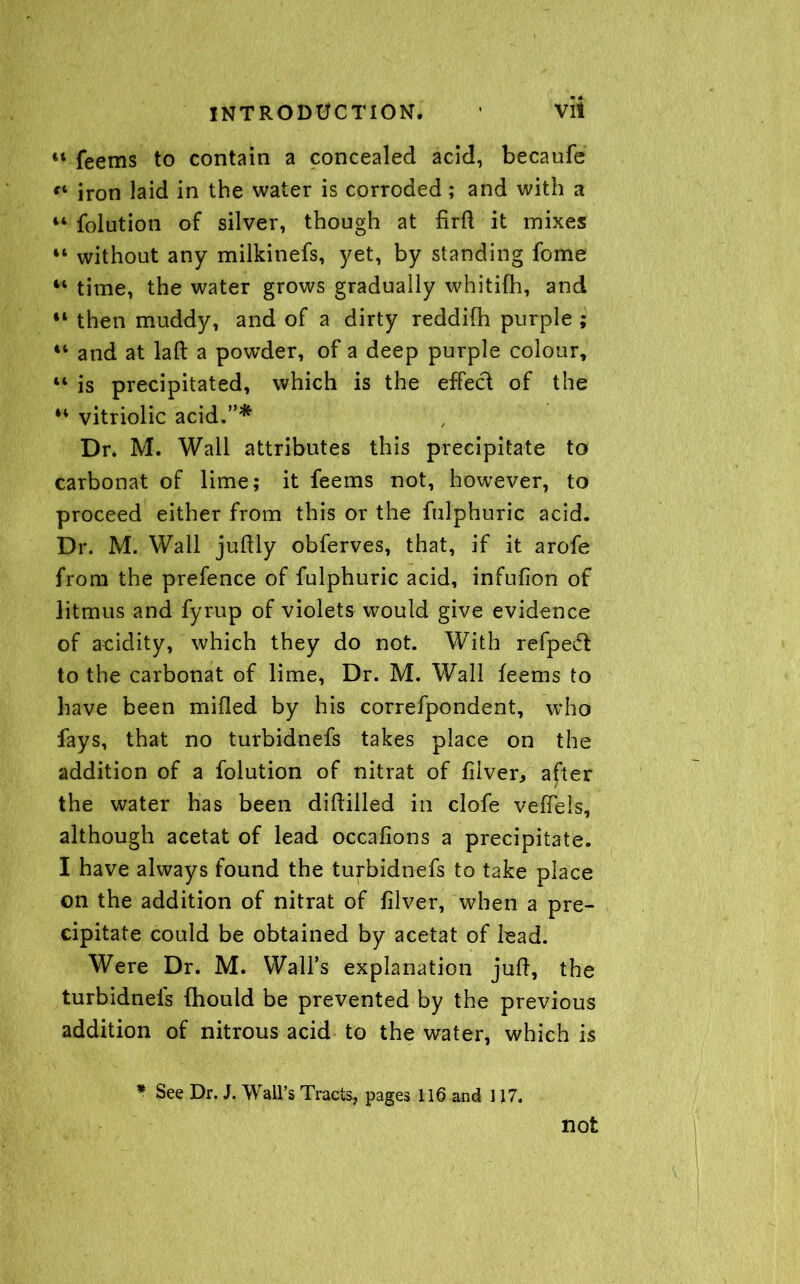 “ feems to contain a concealed acid, becaufe €i iron laid in the water is corroded; and with a 44 folution of silver, though at firft it mixes 44 without any milkinefs, yet, by standing fome 44 time, the water grows gradually whitifh, and 44 then muddy, and of a dirty reddifh purple ; 44 and at laft a powder, of a deep purple colour, 44 is precipitated, which is the effect of the 44 vitriolic acid.”* Dr* M. Wall attributes this precipitate to carbonat of lime; it feems not, however, to proceed either from this or the fulphuric acid. Dr. M. Wall juftly obferves, that, if it arofe from the prefence of fulphuric acid, infufion of litmus and fyrup of violets would give evidence of acidity, which they do not. With refpedl to the carbonat of lime, Dr. M. Wall feems to have been milled by his correfpondent, who fays, that no turbidnefs takes place on the addition of a folution of nitrat of filver* after the water has been diftilled in clofe velTels, although acetat of lead occalions a precipitate. I have always found the turbidnefs to take place on the addition of nitrat of filver, when a pre- cipitate could be obtained by acetat of lead. Were Dr. M. Wall’s explanation juft, the turbidnefs fhould be prevented by the previous addition of nitrous acid to the water, which is * See Dr. J. Wall’s Tracts, pages 116 and 117.