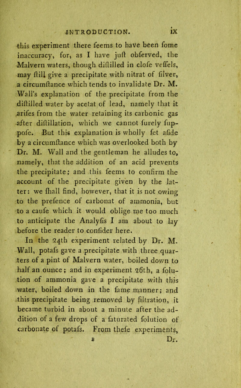 this experiment there feems to have been fome inaccuracy, for, as I have juft obferved, the Malvern waters, though diftilled in clofe veffels, may ftili give a precipitate with nitrat of filver, a circumftance which tends to invalidate Dr. M. Wall’s explanation of the precipitate from the diftilled water by acetat of lead, namely that it arifes from the water retaining its carbonic gas after diftillation, which we cannot furely fup- pofe. But this explanation is wholly fet afide by a circumftance which was overlooked both by Dr. M. Wall and the gentleman he alludes to, namely, that the addition of an acid prevents the precipitate; and this feems to confirm the account of the precipitate given by the lat- ter: we fhall find, however, that it is not owing to the prefence of carbonat of ammonia, but to a caufe which it would oblige me too much to anticipate the Analyfis I am about to lay before the reader to confider here. In the 24th experiment related by Dr. M* Wall, potafs gave a precipitate with three quar- ters of a pint of Malvern water, boiled down to half an ounce; and in experiment 26th, a folu- tion of ammonia gave a precipitate with this water, boiled down in the fame manner; and this precipitate being removed by filtration, it became turbid in about a minute after the ad- dition of a few drops of a faturated folution of carbonate of potafs. From thefe experiments, b Dr.