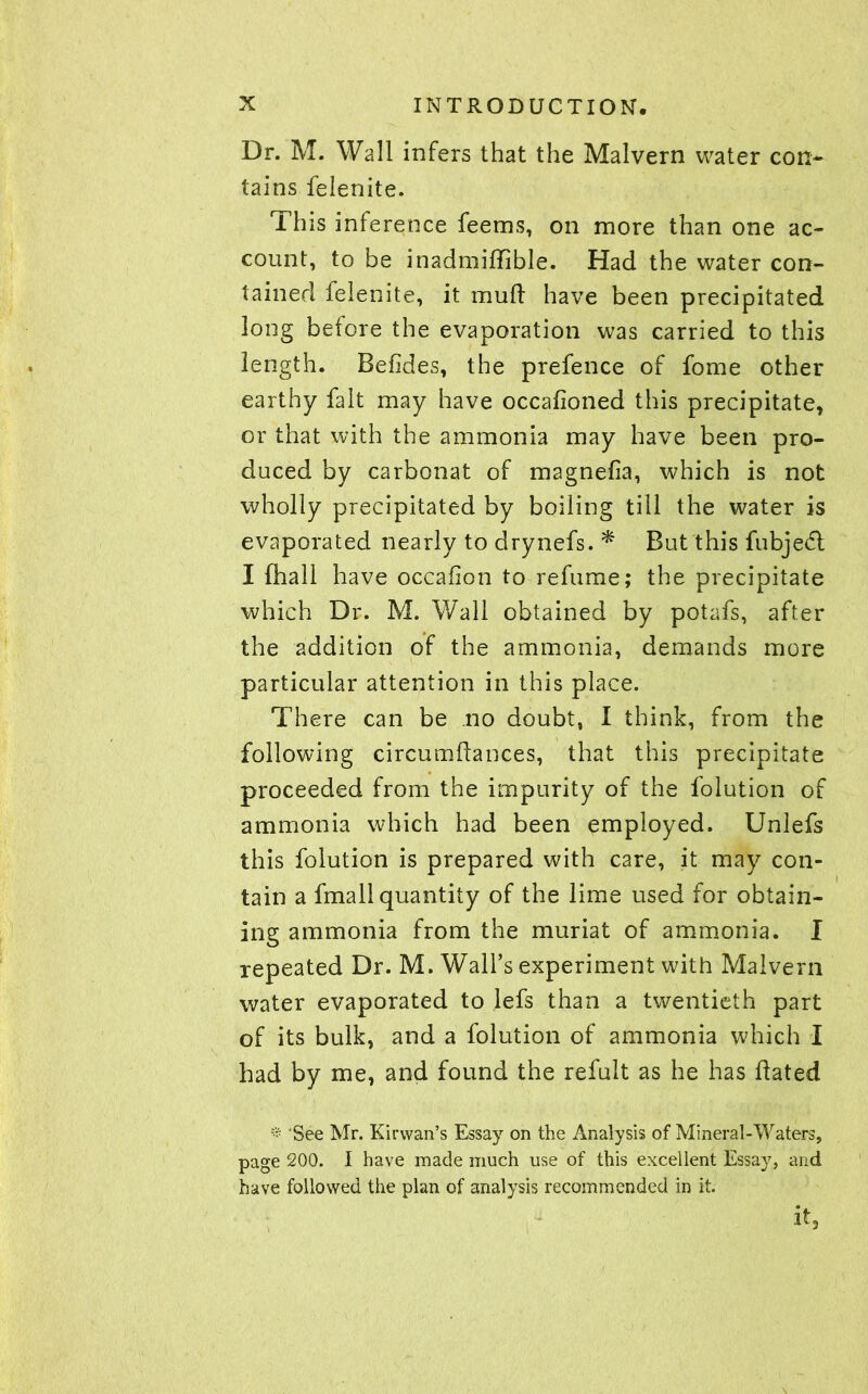 Dr. M. Wall infers that the Malvern water con- tains felenite. This inference feems, on more than one ac- count, to be inadmiffible. Had the water con- tained felenite, it mud have been precipitated long before the evaporation was carried to this length. Betides, the prefence of forne other earthy fait may have occafioned this precipitate, or that with the ammonia may have been pro- duced by carbonat of magnefia, which is not wholly precipitated by boiling till the water is evaporated nearly to drynefs. * But this fubjedl I {hall have occafion to refume; the precipitate which Dr. M. Wall obtained by potafs, after the addition of the ammonia, demands more particular attention in this place. There can be no doubt, I think, from the following circumdances, that this precipitate proceeded from the impurity of the folution of ammonia which had been employed. Unlefs this folution is prepared with care, it may con- tain a fmall quantity of the lime used for obtain- ing ammonia from the muriat of ammonia. I repeated Dr. M. Wall’s experiment with Malvern water evaporated to lefs than a twentieth part of its bulk, and a folution of ammonia which I had by me, and found the refult as he has dated * 'See Mr. Kirwan’s Essay on the Analysis of Mineral-Waters, page 200. I have made much use of this excellent Essay, and have followed the plan of analysis recommended in it. it.