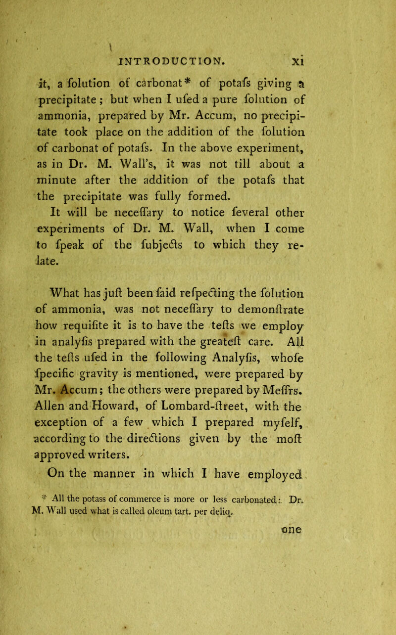 it, a folution of carbonat* of potafs giving tl precipitate ; but when I ufed a pure folution of ammonia, prepared by Mr. Accum, no precipi- tate took place on the addition of the folution of carbonat of potafs. In the above experiment, as in Dr. M. Wall’s, it was not till about a minute after the addition of the potafs that the precipitate was fully formed. It will be neceftary to notice feveral other experiments of Dr. M. Wall, when I come to fpeak of the fubje&s to which they re- late. What has juft beenfaid refpedting the folution of ammonia, was not neceftary to demonftrate how requifite it is to have the tefts we employ in analyfis prepared with the greateft care. All the tefts ufed in the following Analyfis, whofe fpecific gravity is mentioned, were prepared by Mr. Accum; the others were prepared by Meflrs. Allen and Howard, of Lombard-ftreet, with the exception of a few which I prepared myfelf, according to the dire&ions given by the moft approved writers. / On the manner in which I have employed * All the potass of commerce is more or less carbonated; Dr, M. Wall used what is called oleum tart, per deliq. one