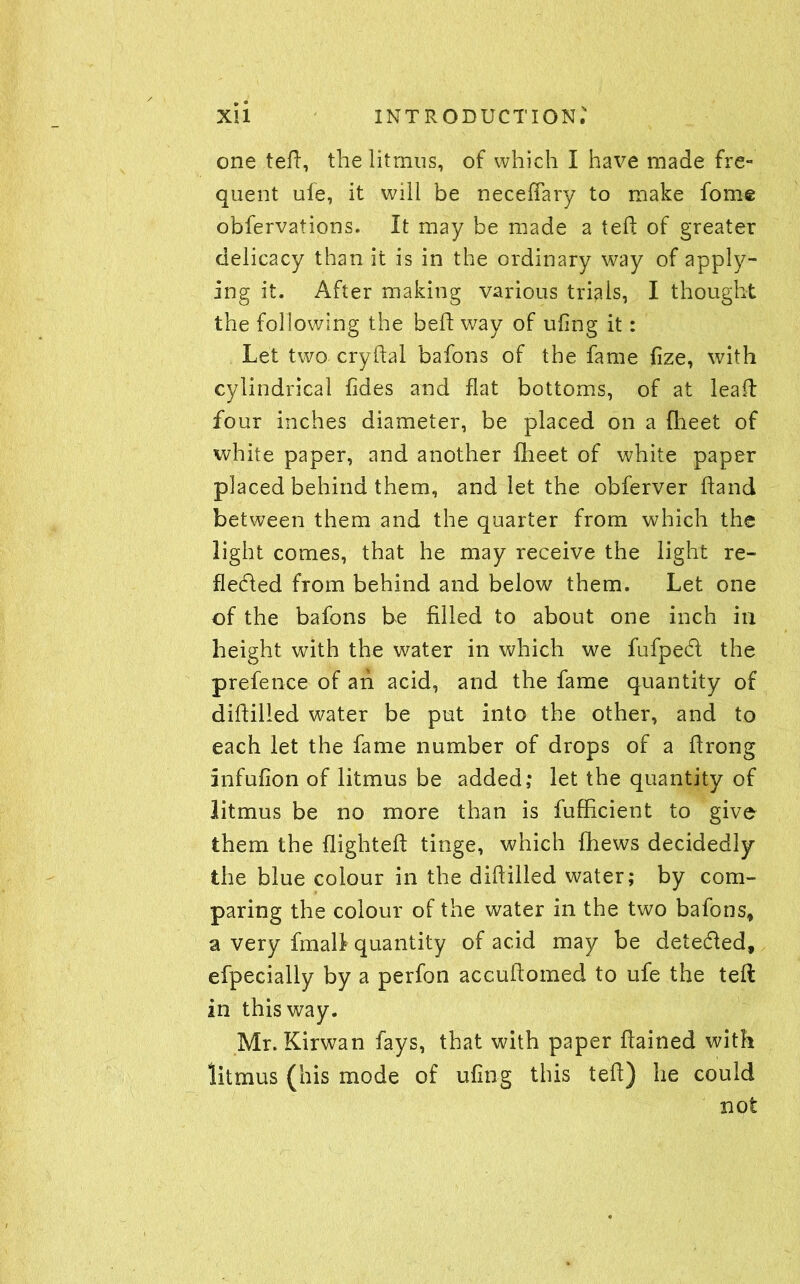 one ted, the litmus, of which I have made fre- quent ule, it will be neceflary to make fome obfervations. It may be made a ted of greater delicacy than it is in the ordinary way of apply- ing it. After making various trials, I thought the following the bed way of udng it: Let two crydal bafons of the fame fize, with cylindrical fides and flat bottoms, of at lead four inches diameter, be placed on a fheet of white paper, and another fheet of white paper placed behind them, and let the obferver dand between them and the quarter from which the light comes, that he may receive the light re- flected from behind and below them. Let one of the bafons be filled to about one inch in height with the water in which we fufpedl the prefence of ah acid, and the fame quantity of diddled water be put into the other, and to each let the fame number of drops of a drong infufion of litmus be added; let the quantity of litmus be no more than is fufficient to give them the flighted tinge, which {hews decidedly the blue colour in the diddled water; by com- paring the colour of the water in the two bafons, a very fmall quantity of acid may be detedfed, efpecially by a perfon accudomed to ufe the ted in this way. Mr. Kirwan fays, that with paper dained with litmus (his mode of ufing this ted) he could not