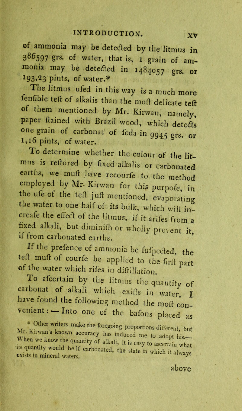 XV of ammonia may be dete&ed by the litmus in 386597 grs. of water, that is, 1 grain of am- monia may be -detected in 1484057 grs. or 193i23 pints, of water.* The litmus ufed in this way is a much more ienfible ted of alkalis than the mod delicate teft of them mentioned by Mr. Kirwan, namely, paper dained with Brazil wood, which deteas one grain of carbonat of foda in 9945 grs. 0r l*l6 pints, of water. To determine whether the colour of the lit- mus is redored by fixed alkalis or carbonated earths, we mud have recourfe to the method employed by Mr. Kirwan for this purpofe, in the ufe of the ted jufi mentioned, evaporating the water to one half of its bulk, which will in- creafe the effed of the litmus, if it arifes from a fixed alkali, but diminifh or wholly prevent it if from carbonated earths. If the prefence of ammonia be fufpeded, the ted mud of courfe be applied to the fird part of the water which rifes in didillation. To afcertain by the litmus the quantity of carbonat of alkali which exids in water, I have found the following method the mod con- venientInto one of the bafons placed as * Other writers make the foregoing proportions different, but Mi. Kirwan s known accuracy has induced me to adopt his - .' hen we know the quantity of alkali, it is easy to ascertain what us quanuty would be if carbonated, the state in which it always exists m mineral waters. - s above
