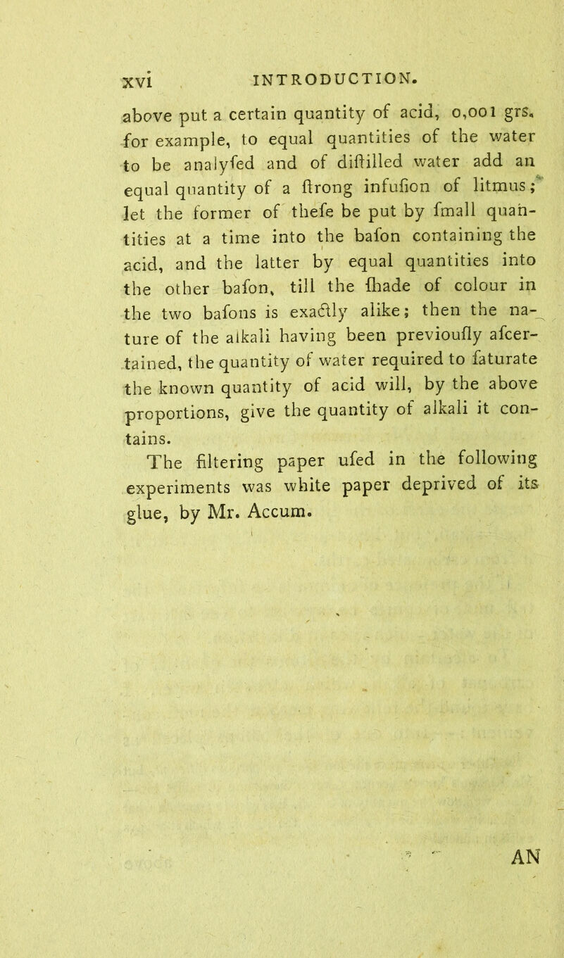 above put a certain quantity of acid, 0,001 grs, for example, to equal quantities of the water to be anaiyfed and of diftilled water add an equal quantity of a flrong infufion of litmus; let the former of thefe be put by fmall quan- tities at a time into the bafon containing the acid, and the latter by equal quantities into the other bafon, till the (hade of colour in the two bafons is exactly alike; then the na- ture of the alkali having been previoufly afcer- tained, the quantity of water required to faturate the known quantity of acid will, by the above proportions, give the quantity of alkali it con- tains. The filtering paper ufed in the following experiments was white paper deprived of its glue, by Mr. Accum. AN