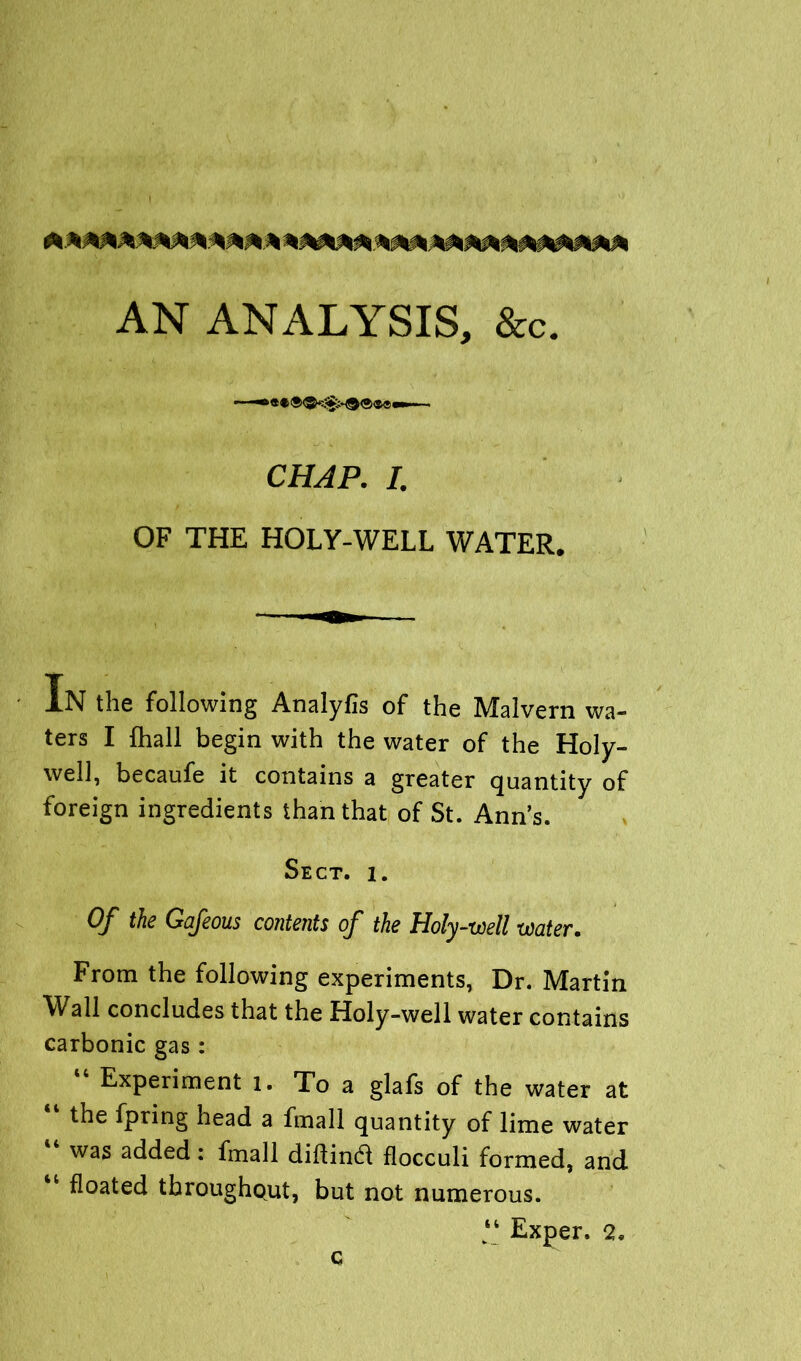 ! AN ANALYSIS, &c. CHAP. I. OF THE HOLY-WELL WATER. IN the following Analyfis of the Malvern wa- ters I fhall begin with the water of the Holy- well, becaufe it contains a greater quantity of foreign ingredients than that of St. Ann’s. Sect. i. Of the Gafeous contents of the Holy-well water. From the following experiments, Dr. Martin Wall concludes that the Holy-well water contains carbonic gas: 44 Experiment l. To a glafs of the water at the fpring head a fmall quantity of lime water “ was added: fmall didind flocculi formed, and “ floated throughout, but not numerous. “ Exper. 2. c