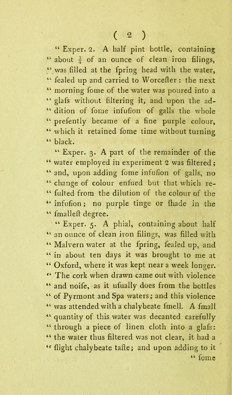 u Exper. 2. A half pint bottle, containing 44 about J of an ounce of clean iron filings, 1 was filled at the fpring head with the water, 1 fealed up and carried to Worcefier : the next 1 morning fome of the water was poured into a 1 glafs without filtering it, and upon the ad- 1 dition of fome infufion of galls the whole 1 prefently became of a fine purple colour, 4 which it retained fome time without turning 4 black. 44 Exper. 3. A part of the remainder of the 4 water employed in experiment 2 was filtered; 4 and, upon adding fome infufion of galls, no 4 change of colour enfued but that which re- 4 fulted from the dilution of the colour of the 4 infufion ; no purple tinge or (hade in the 4 fmalleft degree. 44 Exper. 5. A phial, containing about half 4 an ounce of clean iron filings, was filled with 4 Malvern water at the fpring, fealed up, and 4 in about ten days it was brought to me at 4 Oxford, where it was kept near a week longer. 4 The cork when drawn came out with violence 4 and noife, as it ufually does from the bottles 4 of Pyrmont and Spa waters; and this violence 4 was attended with a chalybeate fmell. A fmall 4 quantity of this water was decanted carefully 4 through a piece of linen cloth into a glafs: 4 the water thus filtered was not clear, it had a f flight chalybeate tafte; and upon adding to it 44 fome