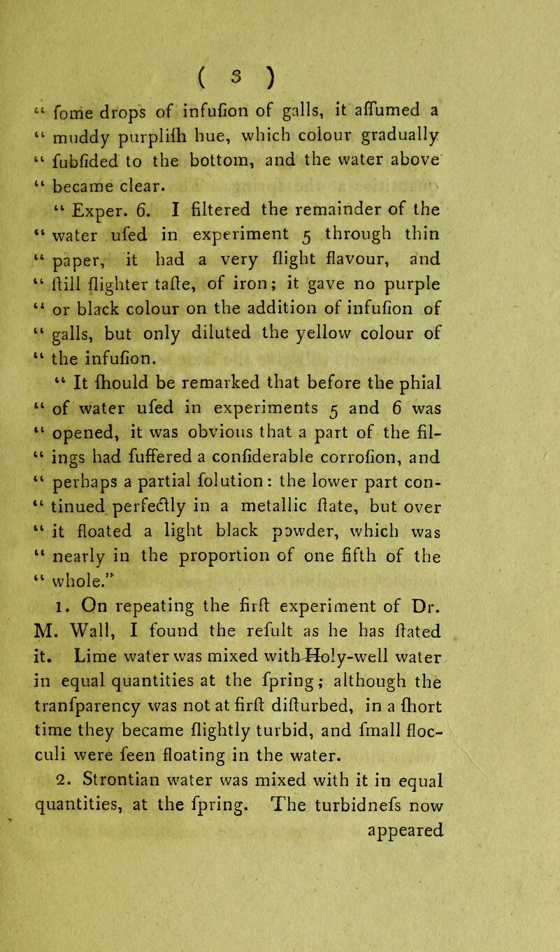 C4 feme drops of infufion of galls, it affumed a 44 muddy purplifh hue, which colour gradually 44 fubfided to the bottom, and the water above 44 became clear. 44 Exper. 6. I filtered the remainder of the 44 water ufed in experiment 5 through thin 44 paper, it had a very flight flavour, and 44 dill (lighter tade, of iron; it gave no purple 44 or black colour on the addition of infufion of 44 galls, but only diluted the yellow colour of 44 the infufion. 44 It fhould be remarked that before the phial 44 of water ufed in experiments 5 and 6 was 44 opened, it was obvious that a paTt of the fil- 44 ings had differed a confiderable corrofion, and 44 perhaps a partial folution: the lower part con- 44 tinued perfe&ly in a metallic date, but over 44 it floated a light black powder, which was 44 nearly in the proportion of one fifth of the 44 whole.” 1. On repeating the fird experiment of Dr. M. Wall, I found the refult as he has dated it. Lime water was mixed witEHoly-well water in equal quantities at the fpring; although the tranfparency was not at fird didurbed, in a fhort time they became dightly turbid, and fmall floc- culi were feen floating in the water. 2. Strontian water was mixed with it in equal quantities, at the fpring. The turbidnefs now appeared