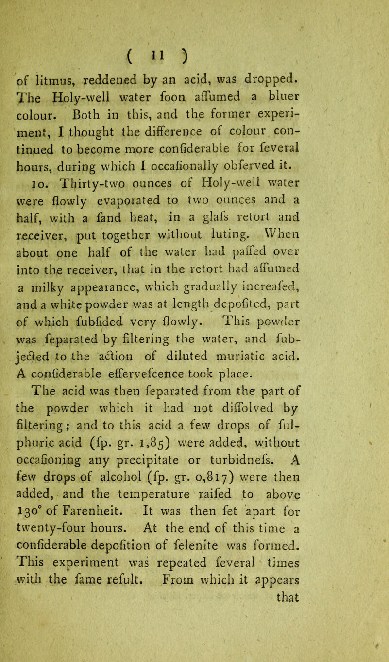 of litmus, reddened by an acid, was dropped. The Holy-well water foon aiTumed a bluer colour. Both in this, and the former experi- ment, I thought the difference of colour con- tinued to become more confiderable for feveral hours, during which I occalionally obferved it. lo. Thirty-two ounces of Holy-well water were {lowly evaporated to two ounces and a half, with a fand heat, in a glal's retort and receiver, put together without luting. When about one half of the water had paiTed over into the receiver, that in the retort had aflumed a milky appearance, which gradually increafed, and a white powder was at length depofited, part of which fubfided very (lowly. This powder was feparated by filtering the water, and (ob- jected to the action of diluted muriatic acid. A confiderable effervescence took place. The acid was then feparated from the part of the powder which it had not diffolved by filtering; and to this acid a few drops of Sul- phuric acid (fp. gr. 1,85) were added, without occasioning any precipitate or turbidnefs. A few drops of alcohol (fp. gr. 0,817) were then added, and the temperature raifed to above 130° of Farenheit. It was then fet apart for twenty-four hours. At the end of this time a confiderable depofition of felenite was formed. This experiment was repeated feveral times with the fame refult. From which it appears that