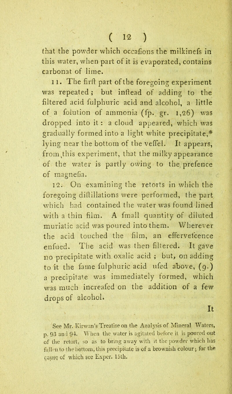 this water, when part of it is evaporated, contains carbonat of lime. 11. The firft part of the foregoing experiment was repeated; but indead of adding to the filtered acid fulphuric acid and alcohol, a little of a foiution of ammonia (fp. gr. 1,26) was dropped into it : a cloud appeared, which was gradually formed into a light white precipitate,* lying near the bottom of the veffiel. It appears, fromvthis experiment, that the milky appearance of the water is partly owing to the prefence of magnefia. 12. On examining the retOTts in which the foregoing did illations were performed, the part which had contained the water was found lined with a thin film. A fmall quantity of diluted muriatic acid was poured into them. Wherever the acid touched the film, an efferveicence enfued. The acid was then filtered. It gave no precipitate with oxalic acid ; but, on adding to it the fame fulphuric acid ufed above, (9.) a precipitate was immediately formed, which was much increafed on the addition of a few drops of alcohol. It \ See Mr. Kirwan’s Treatise on the Analysis of Mineral Waters, p. 93 an i 94. When the water is agitated before it is poured out of the retort, so as to bring away with it the powder which has fallen to the bottom, this precipitate is of a brownish colour; for the cause of which see Ex per. 15th.