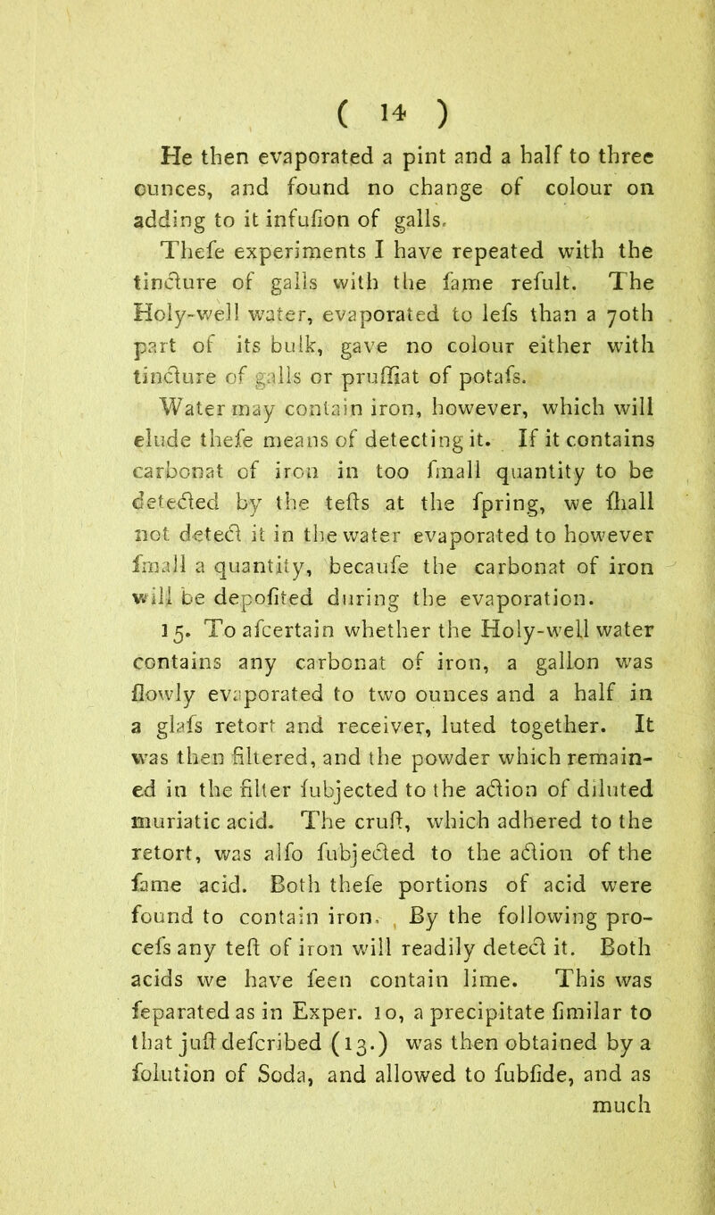 He then evaporated a pint and a half to three ounces, and found no change of colour on adding to it infufion of galls, Thefe experiments I have repeated with the tincture of galls with the fame refult. The Holy-well water, evaporated to lefs than a 70th part of its bulk, gave no colour either with tincture of galls or prudiat of potafs. Water may contain iron, however, which will elude thefe means of detecting it. If it contains carbonat of iron in too fmall quantity to be defeated by the teds at the fpring, we fliall not detect it in the water evaporated to however fmall a quantity, becaufe the carbonat of iron will he depofited during the evaporation. 3 5. To afcertain whether the Holy-well water contains any carbonat of iron, a gallon wras flowly evaporated to two ounces and a half in a glafs retort and receiver, luted together. It was then filtered, and the powder which remain- ed in the filter fubjected to the adion of diluted muriatic acid. The crud, which adhered to the retort, was alfo fubjected to the adion of the fame acid. Both thefe portions of acid were found to contain iron. By the following pro- cefs any ted of iron will readily deted it. Both acids we have feen contain lime. This was feparatedas in Exper. lo, a precipitate fimilar to that jud defcribed (13.) was then obtained by a folution of Soda, and allowed to fublide, and as much