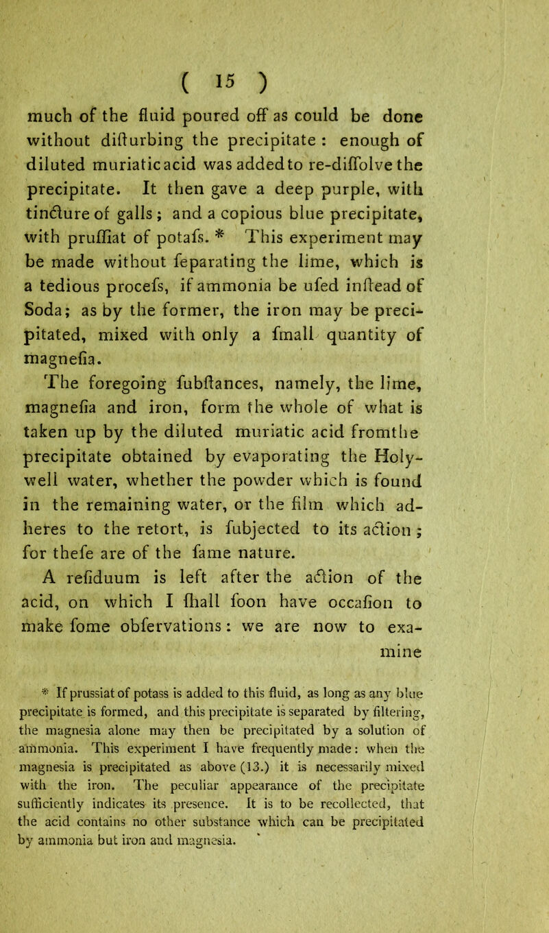much of the fluid poured off as could be done without difturbing the precipitate : enough of diluted muriatic acid was added to re-diflolve the precipitate. It then gave a deep purple, with tindure of galls; and a copious blue precipitate, with pruffiat of potafs. * This experiment may be made without feparating the lime, which is a tedious procefs, if ammonia be ufed inflead of Soda; as by the former, the iron may be preci- pitated, mixed with only a fmall quantity of magnefla. The foregoing fubflances, namely, the lime, magnefla and iron, form the whole of what is taken up by the diluted muriatic acid fromthe precipitate obtained by evaporating the Holy- well water, whether the powder which is found in the remaining water, or the film which ad- heres to the retort, is fubjected to its adion ; for thefe are of the fame nature. A refiduum is left after the adion of the acid, on which I {hall foon have occafion to make fome obfervations: we are now to exa- mine * If prussiat of potass is added to this fluid, as long as any blue precipitate is formed, and this precipitate is separated by filtering, the magnesia alone may then be precipitated by a solution of ammonia. This experiment I have frequently made: when the magnesia is precipitated as above (13.) it is necessarily mixed with the iron. The peculiar appearance of the precipitate sufficiently indicates its presence. It is to be recollected, that the acid contains no other substance which can be precipitated by ammonia but iron and magnesia.