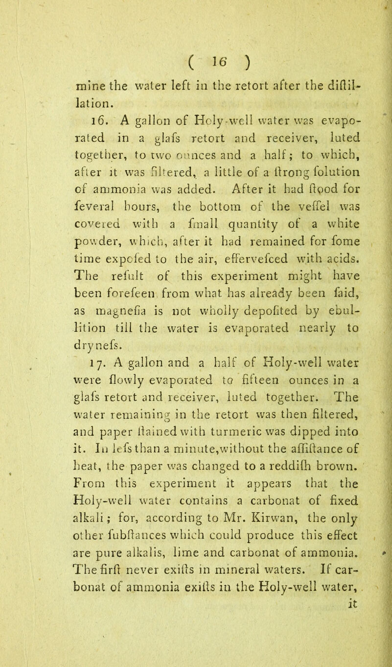 mine the water left in the retort after the diftil- lation. 16. A gallon of Holy-well water was evapo- rated in a glafs retort and receiver, luted together, to two ounces and a half; to which, after it was filtered, a little of a ftrong folution of ammonia was added. After it had flood tor feveral hours, the bottom of the veffel was covered with a frnall quantity ot a white powder, which, after it had remained for fome time expcfed to the air, effervefced with acids. The refult of this experiment might have been forefeen from what has already been faid, as magnefia is not wholly depofited by ebul- lition till the water is evaporated nearly to drynefs. l 7. A gallon and a half of Holy-well water were (lowly evaporated to fifteen ounces in a glafs retort and receiver, luted together. The water remaining; in the retort was then filtered, O 9 and paper llainedwith turmeric was dipped into it. In lefsthan a minute,without the affiftance of heat, the paper was changed to a reddifh brown. From this experiment it appears that the Holy-well water contains a carbonat of fixed alkali; for, according to Mr. Kirwan, the only other fubfiances which could produce this effect are pure alkalis, lime and carbonat of ammonia. The firfr never exifts in mineral waters. If car- bonat of ammonia exiils in the Holy-well water, it