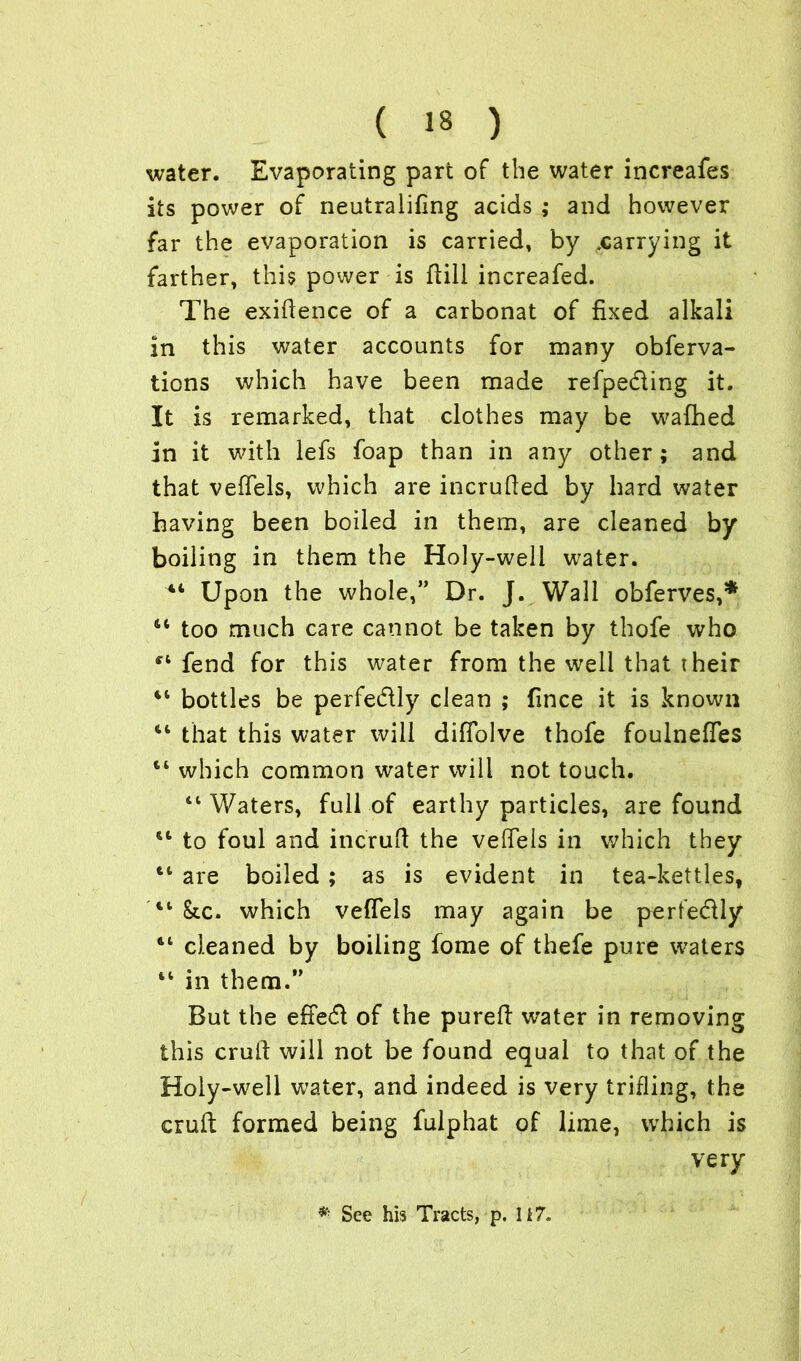 water. Evaporating part of the water increafes its power of neutralifing acids ; and however far the evaporation is carried, by ^carrying it farther, this power is ftill increafed. The exigence of a carbonat of fixed alkali in this water accounts for many obferva- tions which have been made refpe&ing it. It is remarked, that clothes may be wafhed in it with lefs foap than in any other ; and that veffels, which are incrufied by hard water having been boiled in them, are cleaned by boiling in them the Holy-well water. 44 Upon the whole,” Dr. J. Wall obferves,5* 44 too much care cannot be taken by thofe who f4 fend for this water from the well that their 44 bottles be perfe&ly clean ; fince it is known 44 that this water will difTolve thofe foulneffes 44 which common water will not touch. 44 Waters, full of earthy particles, are found 44 to foul and incruft the veffels in which they 44 are boiled ; as is evident in tea-kettles, 44 &.c. which veffels may again be perfe&ly 44 cleaned by boiling fome of thefe pure waters 44 in them.” But the effetft of the pureft water in removing this cruft will not be found equal to that of the Holy-well water, and indeed is very trifling, the cruft: formed being fulphat of lime, which is very * See his Tracts, p. Ii7.