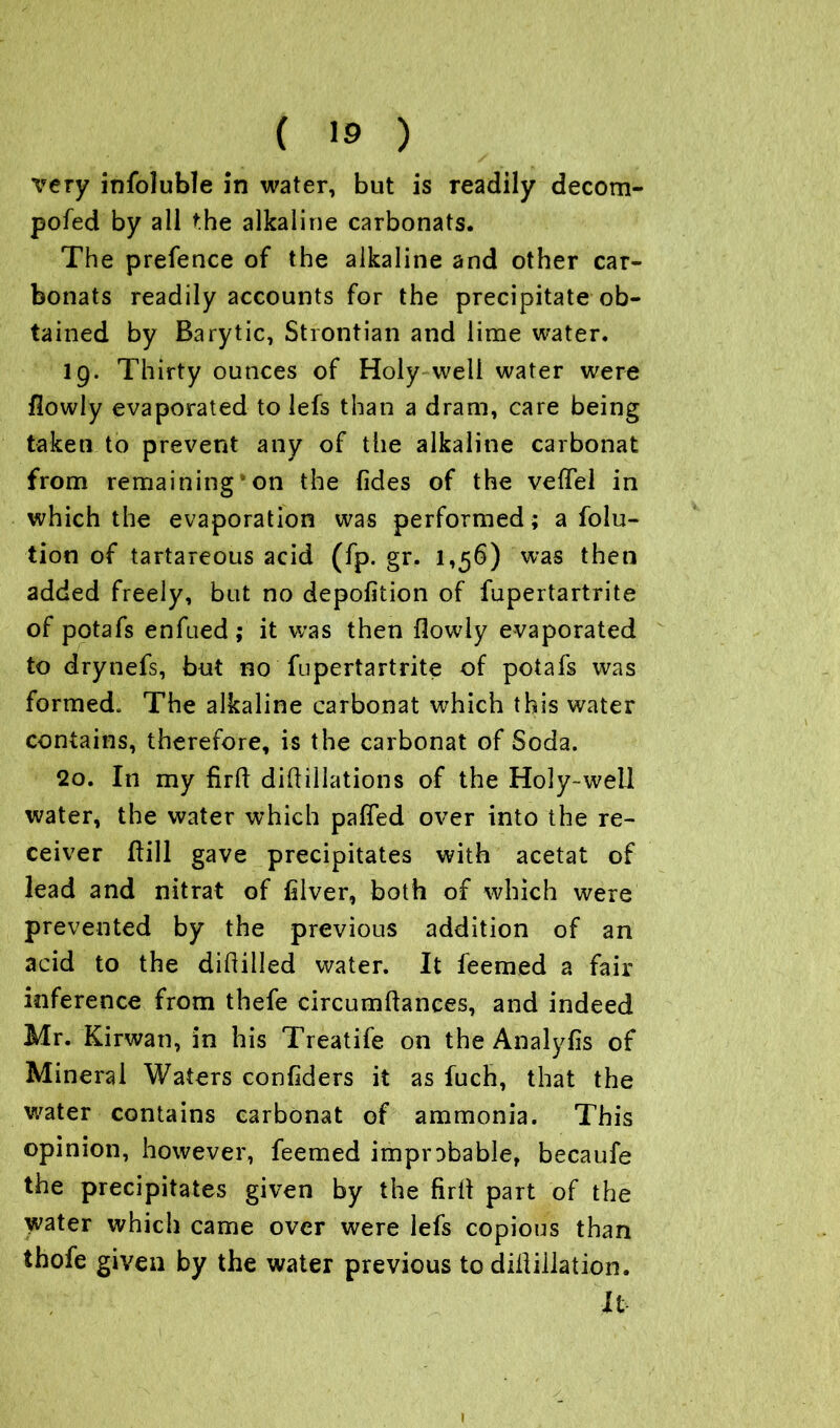 very infoluble in water, but is readily decom- pofed by all the alkaline carbonats. The prefence of the alkaline and other car- bonats readily accounts for the precipitate ob- tained by Barytic, Strontian and lime water* 19. Thirty ounces of Holy well water were flowly evaporated to lefs than a dram, care being taken to prevent any of the alkaline carbonat from remaining*on the {ides of the vefTel in which the evaporation was performed; a folu- tion of tartareous acid (fp. gr. 1,56) was then added freely, but no depofition of fupertartrite of potafs enfued ; it was then flowly evaporated to drynefs, but no fupertartrite of potafs was formed- The alkaline carbonat which this water contains, therefore, is the carbonat of Soda. 20. In my firft did:illations of the Holy-well water, the water which pafied over into the re- ceiver ftili gave precipitates with acetat of lead and nitrat of lilver, both of which were prevented by the previous addition of an acid to the diftilled water. It feemed a fair inference from thefe circumftanees, and indeed Mr. Kirwan, in his Treatife on the Analyfis of Mineral Waters confiders it as fuch, that the water contains carbonat of ammonia. This opinion, however, feemed improbable, becaufe the precipitates given by the firll part of the water which came over were lefs copious than thofe given by the water previous to diiliilation. It 1