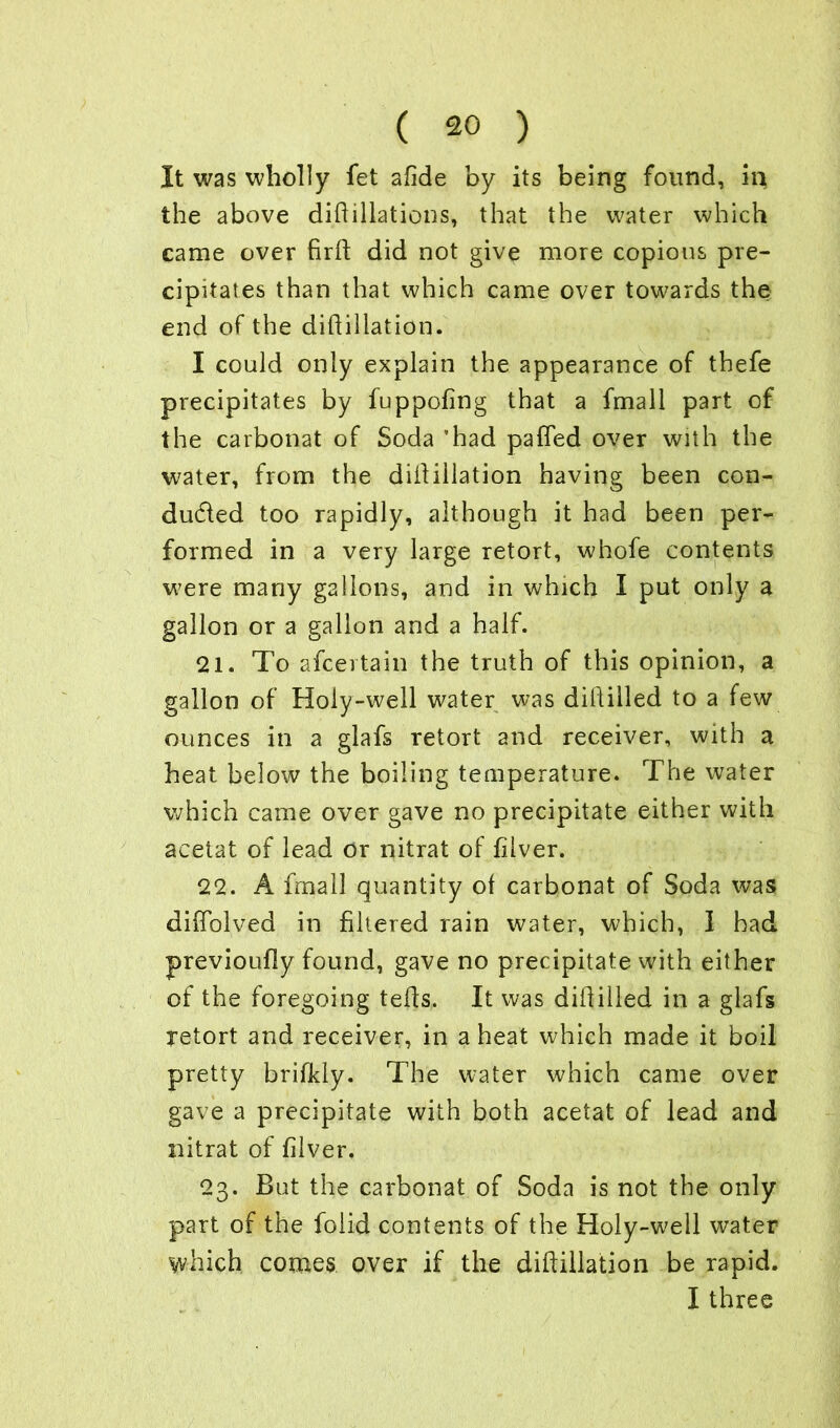 It was wholly fet afide by its being found, in the above diflillations, that the water which came over firft did not give more copious pre- cipitates than that which came over towards the end of the difiillation. I could only explain the appearance of thefe precipitates by fuppofing that a fmall part of the carbonat of Soda ’had paffed over with the water, from the difiillation having been con- duced too rapidly, although it had been per- formed in a very large retort, whofe contents were many gallons, and in which I put only a gallon or a gallon and a half. 21. To ascertain the truth of this opinion, a gallon of Holy-well water was diiiilled to a few ounces in a glafs retort and receiver, with a heat below the boiling temperature. The water which came over gave no precipitate either with acetat of lead or nitrat of fiiver. 22. A fmall quantity of carbonat of Soda was diffolved in filtered rain water, which, 1 had previoufly found, gave no precipitate with either of the foregoing teds. It was diflilled in a glafs retort and receiver, in a heat which made it boil pretty brifkly. The water which came over gave a precipitate with both acetat of lead and nitrat of fiiver, 23. But the carbonat of Soda is not the only part of the folid contents of the Holy-well water which comes over if the difiillation be rapid. I three