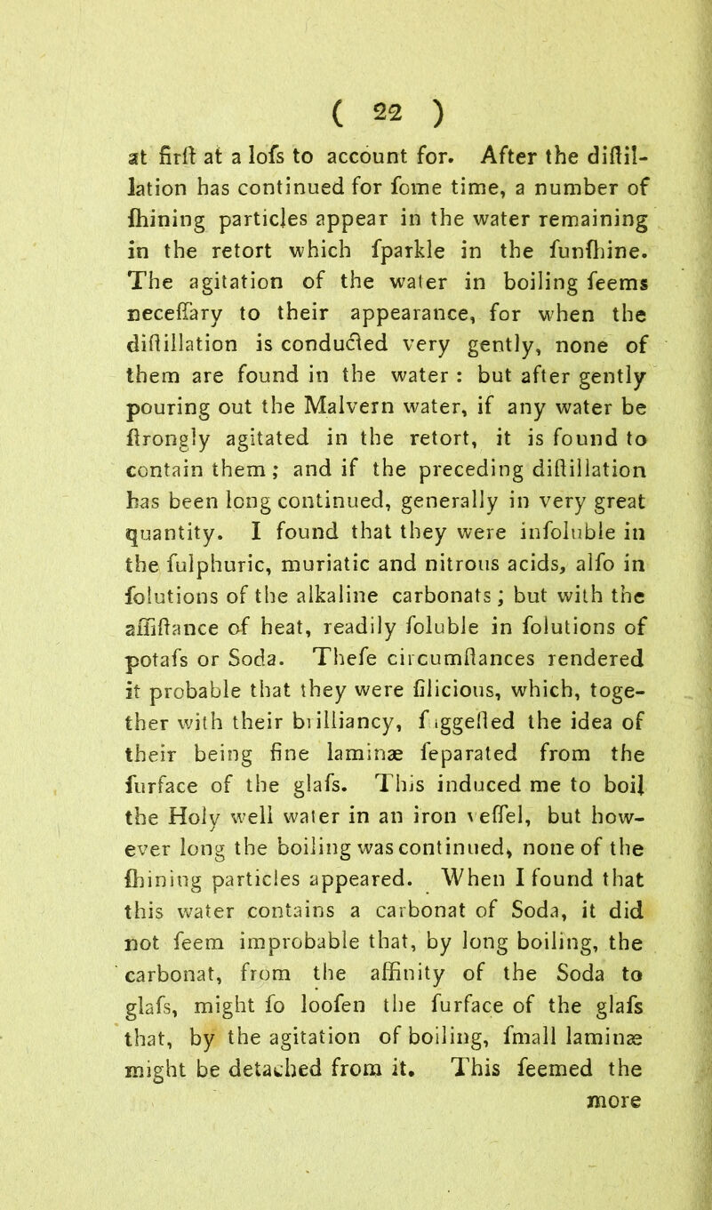 at nrft at a lofs to account for. After the diftil- lation has continued for fome time, a number of fhining particles appear in the water remaining in the retort which fparkle in the funffiine. The agitation of the water in boiling feems neceffary to their appearance, for when the difiillation is conducted very gently, none of them are found in the water : but after gently pouring out the Malvern water, if any water be flrongly agitated in the retort, it is found to contain them; and if the preceding diflillation has been long continued, generally in very great quantity. I found that they were infoluble in the fulphuric, muriatic and nitrous acids, alfo in folutions of the alkaline carbonats; but with the affiftance of heat, readily foluble in folutions of potafs or Soda. Thefe circumliances rendered it probable that they were filicious, which, toge- ther with their biiliiancy, f iggefied the idea of their being fine laminae feparated from the furface of the glafs. This induced me to boil the Holy well waier in an iron veflel, but how- ever long the boiling was continued* none of the fhining particles appeared. When I found that this water contains a carbonat of Soda, it did not feem improbable that, by long boiling, the carbonat, from the affinity of the Soda to glafs, might fo loofen the furface of the glafs that, by the agitation of boiling, fmall laminae might be detached from it. This feemed the more