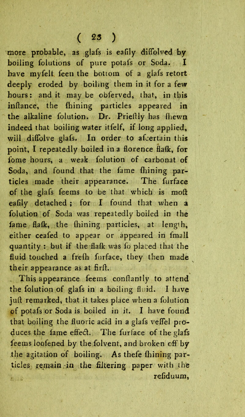more probable, as glafs is eafily diffolved by boiling foliations of pure potals or Soda. I have myfelt feen the bottom of a glafs retort deeply eroded by boiling them in it for a few hours: and it maybe obferved, that, in this inftance, the (hining particles appeared in the alkaline folution. Dr. Prieftly has fhewn indeed that boiling water itfelf, if long applied, will diffolve glafs. In order to afcertain this point, I repeatedly boiled in a florence flafk, for fome hours, a weak folution of carbonat of Soda, and found that the fame {hining par- ticles made their appearance. The furface of the glafs feems to be that which is moft eafily detached ; for I found that when a folution of Soda was repeatedly boiled in the fame flafk, the {hining particles, at lengih, either ceafed to appear or appeared in fmall quantity : but if the flafk was fo placed that the fluid touched a frefh furface, they then made their appearance as at firft. This appearance feems conftantly to attend the folution of glafs in a boiling fluid. I have juft remarked, that it takes place when a folution of potafs or Soda is boiled in it. I have found that boiling the fluoric acid in a glafs vefTel pro- duces the fame effech The furface of the glafs feems loofened by the folvent, and broken off by the agitation of boiling. As thefe (hining par- ticles remain.-in the filtering paper with the . refiduum,