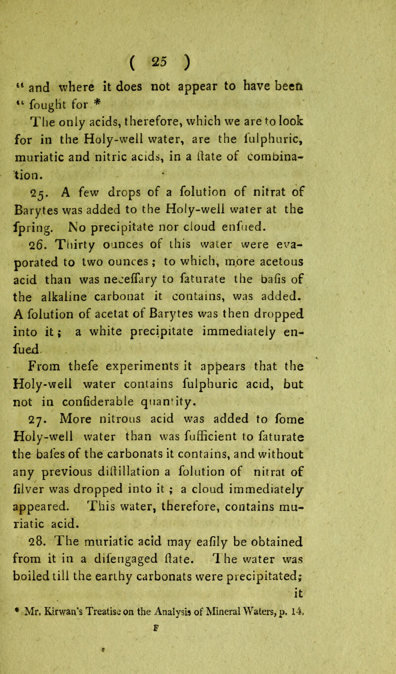 il and where it does not appear to have been 41 fought for * The only acids, therefore, which we are to look for in the Holy-well water, are the lulphuric, muriatic and nitric acids, in a Hate of combina- tion. 25. A few drops of a folution of nitrat of Barytes was added to the Holy-well water at the fpring. No precipitate nor cloud enfued. 26. Thirty ounces of this water were eva- porated to two ounces ; to which, more acetous acid than was neceflary to faturate the balls of the alkaline carbonat it contains, was added. A folution of acetat of Barytes was then dropped into it; a white precipitate immediately en- fued. From thefe experiments it appears that the Holy-well water contains fulphuric acid, but not in confiderable quantity. 27. More nitrous acid was added to fome Holy-well water than was fufficient to faturate the bales of the carbonats it contains, and without any previous diffillation a folution of nitrat of jfilver was dropped into it ; a cloud immediately appeared. This water, therefore, contains mu- riatic acid. 28. The muriatic acid may eafily be obtained from it in a difengaged Hate. The water was boiled till the earthy carbonats were precipitated; it * Mr. Kirwan's Treatise on the Analysis of Mineral Waters, p. 14, F