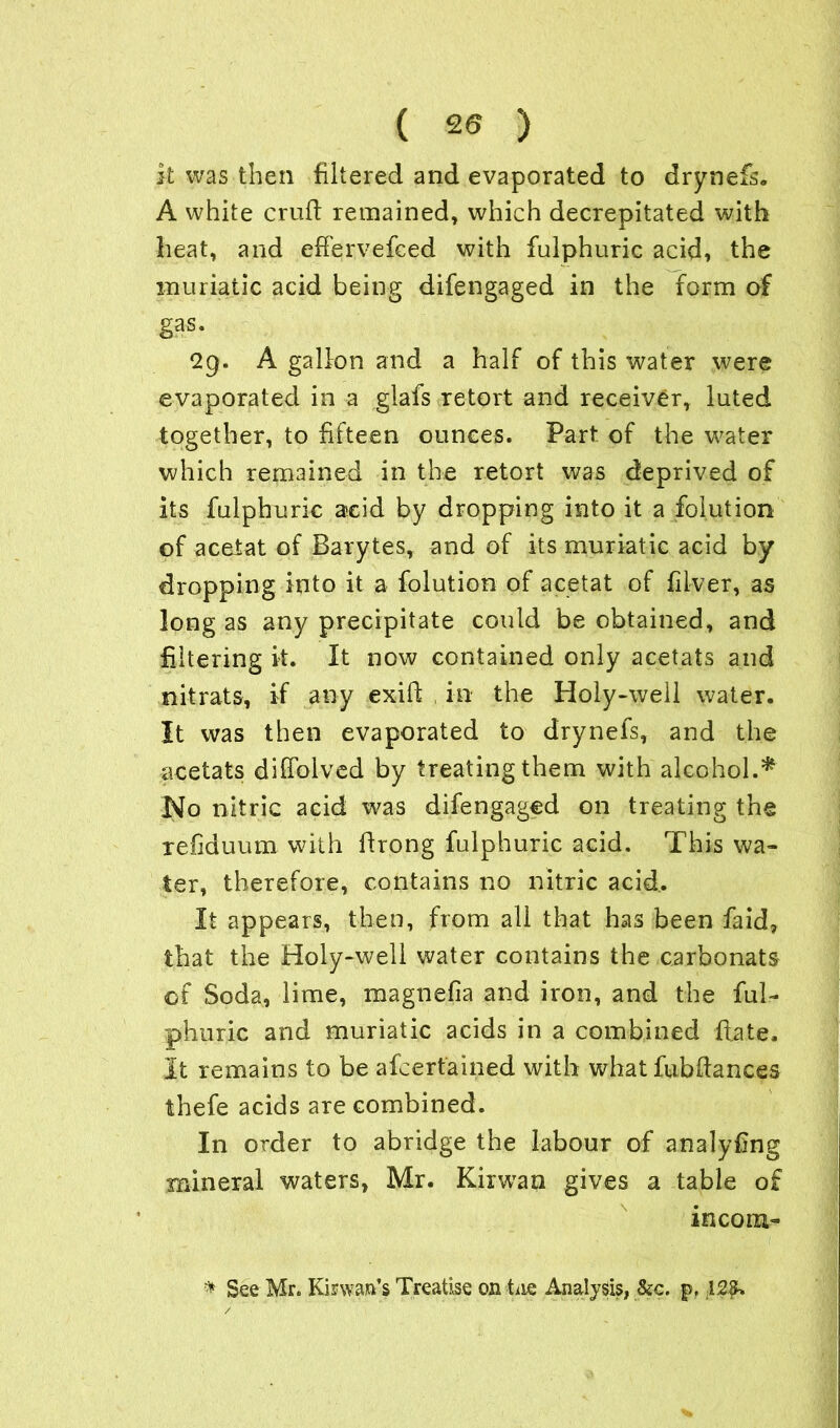it was then filtered and evaporated to drynefs. A white cruft remained, which decrepitated with heat, and effervefced with fulphuric acid* the muriatic acid being difengaged in the form of gas. A gallon and a half of this water were evaporated in a glafs retort and receiver, luted together, to fifteen ounces. Part of the water which remained in the retort was deprived of its fulphuric acid by dropping into it a folution of acetat of Barytes, and of its muriatic acid by dropping into it a folution of acetat of fllver, as long as any precipitate could be obtained, and filtering it. It now contained only acetats and nitrats, if any exift in the Holy-weil water. It was then evaporated to drynefs, and the acetats diffolved by treatingthem with alcohol.* No nitric acid was difengaged on treating the refiduum with ftrong fulphuric acid. This wa- ter, therefore, contains no nitric acid. It appears, then, from all that has been faid, that the Holy-well water contains the carbonats of Soda, lime, magnefia and iron, and the ful- phuric and muriatic acids in a combined ftate. It remains to be afcertained with what fubftances thefe acids are combined. In order to abridge the labour of analyfing mineral waters, Mr. Kirwan gives a table of incom- * See Mr. Kinvan’s Treatise on tie Analysis, &c. p, .12$.