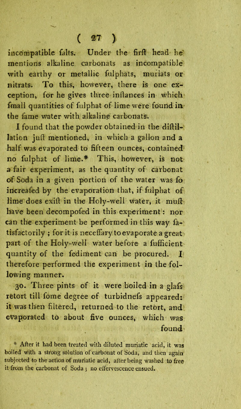 incompatible falts. Under the firft head he mentions alkaline carbonats as incompatible with earthy or metallic fulphats, muriats or nitrats. To this, however, there is one ex- ception, for he gives three inftances in which fmall quantities of fulphat of lime were found in the fame water with alkaline carbonats. I found that the powder obtained in the diftil- lation juft mentioned, in which a gallon and a half was evaporated to fifteen ounces, contained no fulphat of lime.* This, however, is not a fair experiment, as the quantity of carbonat of Soda in a given portion of the water was fo increafed by the evaporation that, if fulphat of lime does exift in the Holy-well water, it muft: have been decompofed in this experiment : nor can the experiment be performed in this way fa- tisfactorily ; for it is necefiary toevaporate a great part of the Holy-well water before a fufficient quantity of the fediment can be procured. I therefore performed the experiment in the fol- lowing manner. 30. Three pints of it were boiled in a glafs retort till fome degree of turbidnefs appeared: it was then filtered, returned to the retort, and evaporated to about five ounces, which was found * After it had been treated with diluted muriatic acid, it was boiled with a strong solution of carbonat of Soda, and then again subjected to the action of muriatic acid, after being washed to free it from the carbonat of Soda ; no effervescence ensued.