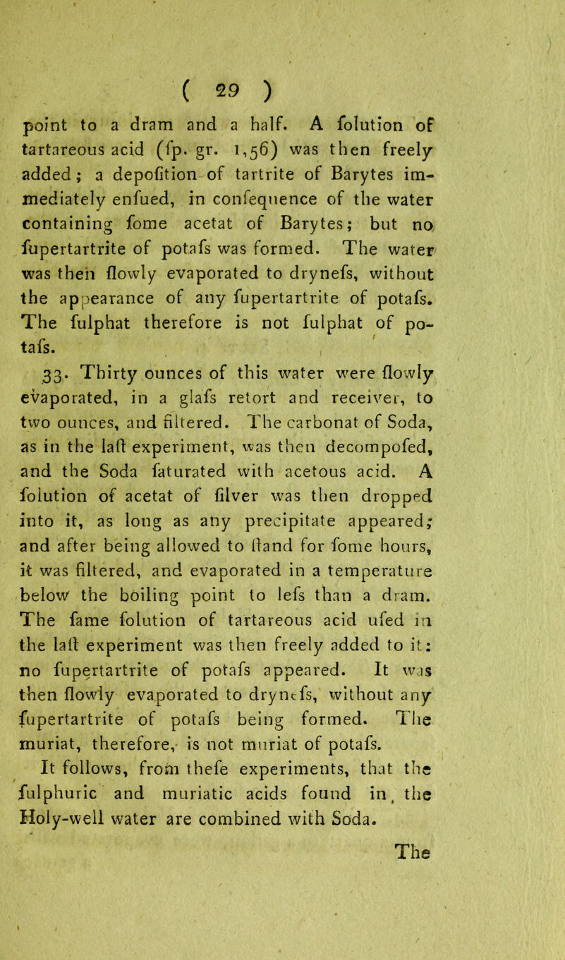 point to a dram and a half. A folution of tartareous acid (fp. gr. 1,56) was then freely added ; a depofition of tartrite of Barytes im- mediately enfued, in confequence of the water containing fome acetat of Barytes; but no fupertartrite of potafs was formed. The water was then (lowly evaporated to drynefs, without the appearance of any fupertartrite of potafs. The fulphat therefore is not fulphat of po- tafs. , 33. Thirty ounces of this water were flowly evaporated, in a glafs retort and receiver, to two ounces, and hitered. The carbonat of Soda, as in the laft experiment, was then decompofed, and the Soda faturated with acetous acid. A folution of acetat of fiver was then dropped into it, as long as any precipitate appeared; and after being allowed to Hand for fome hours, it was filtered, and evaporated in a temperature below the boiling point to lefs than a dram. The fame folution of tartareous acid ufed in the lalt experiment was then freely added to it: no fupertartrite of potafs appeared. It was then flowly evaporated to dryntfs, without any fupertartrite of potafs being formed. The muriat, therefore,- is not rnuriat of potafs. It follows, from thefe experiments, that the fulphuric and muriatic acids found in, the Holy-well water are combined with Soda.