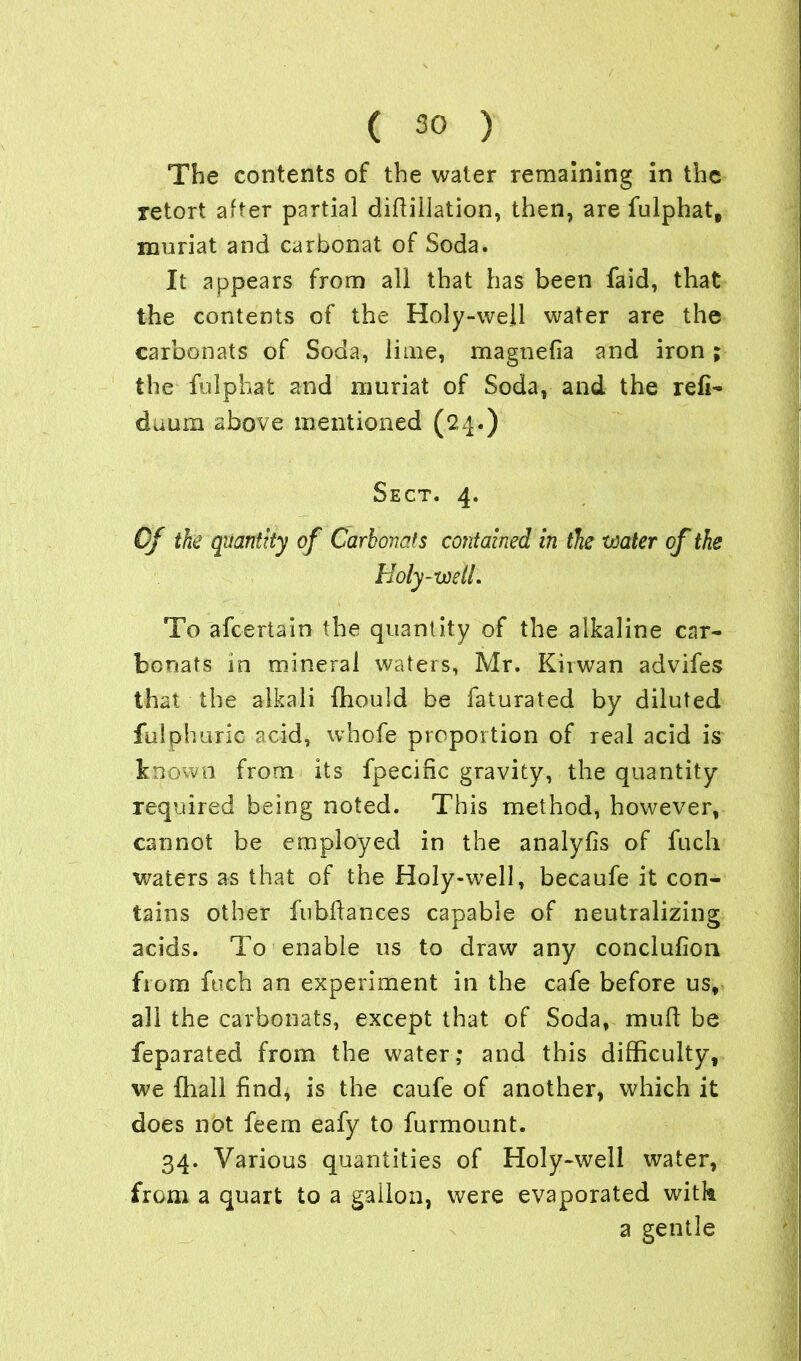 The contents of the water remaining in the retort after partial diflillation, then, are fulphat, muriat and carbonat of Soda. It appears from all that has been faid, that the contents of the Holy-well water are the carbonats of Soda, lime, rnagnefia and iron ; the fulphat and muriat of Soda, and the reli- daum above mentioned (24.) Sect. 4. Of the quantity of Carbonats contained in the water of the Holy-wetL To afcertain the quantity of the alkaline car- bonats in mineral waters, Mr. Kirwan advifes that the alkali fhould be faturated by diluted fillphuric acid, whole proportion of real acid is known from its fpeciffc gravity, the quantity required being noted. This method, however, cannot be employed in the analyfis of fuch waters as that of the Holy-well, becaufe it con- tains other fubdances capable of neutralizing acids. To enable ns to draw any conclufion from fuch an experiment in the cafe before us, all the carbonats, except that of Soda, mud be feparated from the water; and this difficulty, we fhall find, is the caufe of another, which it does not feem eafy to furmount. 34. Various quantities of Holy-well water, from a quart to a gallon, were evaporated with a gentle