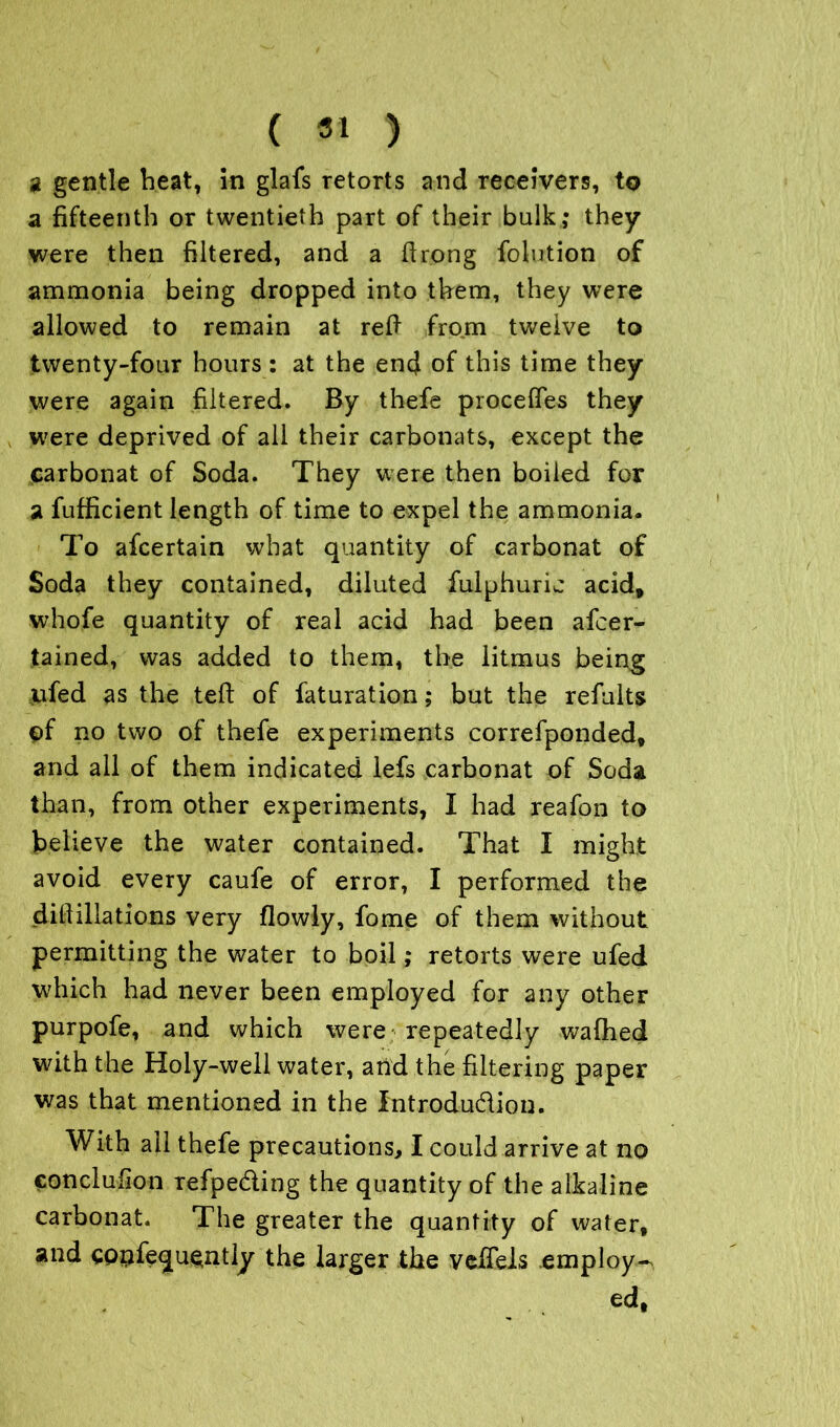 a gentle beat, in glafs retorts and receivers, to a fifteenth or twentieth part of their bulk; they were then filtered, and a ftrong folution of ammonia being dropped into them, they were allowed to remain at reft from twelve to twenty-four hours : at the end of this time they were again filtered. By thefe proceftes they were deprived of all their carbonats, except the carbonat of Soda. They were then boiled for a fufficient length of time to expel the ammonia. To afcertain what quantity of carbonat of Soda they contained, diluted fulphuric acid, whofe quantity of real acid had been afcer- tained, was added to them, the litmus being ufed as the teft of faturation; but the refults of no two of thefe experiments correfponded, and all of them indicated lefs carbonat of Soda than, from other experiments, I had reafon to believe the water contained. That I might avoid every caufe of error, I performed the cliff illations very flowly, fome of them without permitting the water to boil; retorts were ufed which had never been employed for any other purpofe, and which were repeatedly wafhed with the Holy-well water, arid the filtering paper was that mentioned in the introdudion. With ail thefe precautions, I could arrive at no conclusion refpeding the quantity of the alkaline carbonat. The greater the quantity of water, and cpnfe<ju$ntly the larger the veftels .employ^ ed,