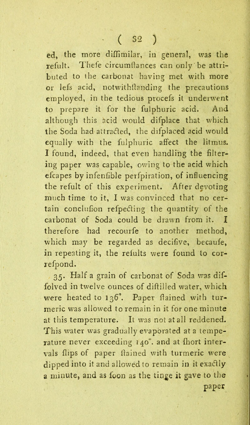 ed, the more diffimilar, in general, was the refult. Thefe circumffances can only be attri- buted to the carbonat having met with more or lefs acid, notwithstanding the precautions employed, in the tedious procefs it underwent to prepare it for the fulphuric acid. And although this acid would difplace that which the Soda had attracted, the difplaced acid would equally with the fulphuric affect the litmus. I found, indeed, that even handling the filter- ing paper was capable, owing to the acid which efcapes by infenfible perfpiration, of influencing the refult of this experiment. After devoting much time to it, I was convinced that no cer- tain conclufion refpe&ing the quantity of the carbonat of Soda could be drawn from it. I therefore had recourfe to another method, which may be regarded as decifive, becaufe, in repeating it, the relults were found to cor- refpond. 35. Half a grain of carbonat of Soda was dif- folved in twelve ounces of diftilled water, which were heated to 136°. Paper ffained with tur- meric was allowed to remain in it for one minute at this temperature. It was not at all reddened. This water was gradually evaporated at a tempe- rature never exceeding 140. and at fhort inter- vals flips of paper ffained with turmeric were dipped into it and allowed to remain in it exaclly a minute, and as foon as the tinge it gave to the paper /
