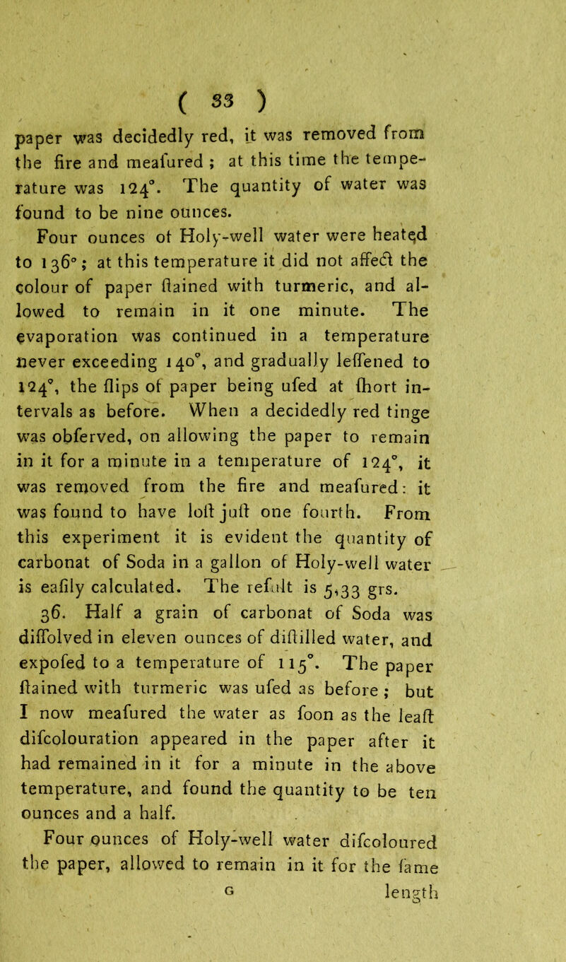 paper was decidedly red, it was removed from the fire and mealured ; at this time the tempe- rature was 1240. The quantity of water was found to be nine ounces. Four ounces ot Holy-well water were heatqd to l 36°; at this temperature it did not affed the colour of paper flained with turmeric, and al- lowed to remain in it one minute. The evaporation was continued in a temperature never exceeding 140% and gradually lefTened to l*24^, the flips of paper being ufed at fhort in- tervals as before. When a decidedly red tinge was obferved, on allowing the paper to remain in it for a minute in a temperature of 124°, it was removed from the fire and meafured: it was found to have loll juft one fourth. From this experiment it is evident the quantity of carbonat of Soda in a gallon of Holy-well water is eafily calculated. The refult is 5,33 grs. 36. Half a grain of carbonat of Soda was difTolvedin eleven ounces of diftilled water, and expofed to a temperature of 115°. The paper flained with turmeric was ufed as before ; but I now meafured the water as foon as the leaft difcolouration appeared in the paper after it had remained in it for a minute in the above temperature, and found the quantity to be ten ounces and a half. Four ounces of Holy-well water difcoloured the paper, allowed to remain in it for the fame length G