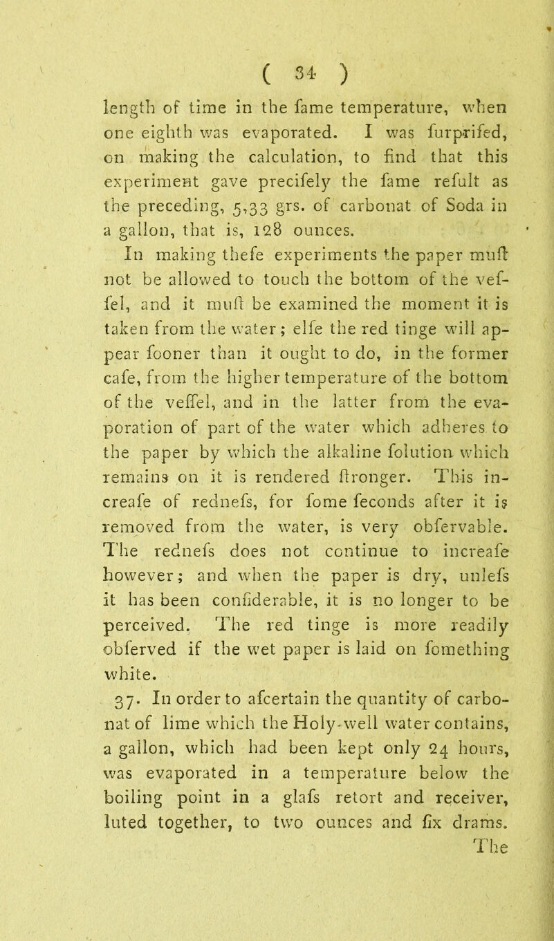 length of time in the fame temperature, when one eighth was evaporated. I was furp-rifed, on making the calculation, to find that this experiment gave precifely the fame refult as the preceding, 5,33 grs. of carbonat of Soda in a gallon, that is, 128 ounces. In making thefe experiments the paper muff not be allowed to touch the bottom of the vef- fel, and it mud be examined the moment it is taken from the water; elfe the red tinge will ap- pear fooner than it ought to do, in the former cafe, from the higher temperature of the bottom of the veffel, and in the latter from the eva- poration of part of the water which adheres to the paper by which the alkaline folution which remains on it is rendered dronger. This in- creafe of rednefs, for fome feconds after it is removed from the water, is very obfervable. The rednefs does not continue to increafe however; and when the paper is dry, unlefs it has been condderable, it is no longer to be perceived. The red tinge is more readily obferved if the wet paper is laid on fomething white. 37. In order to afcertain the quantity of carbo- nat of lime which the Holy-well water contains, a gallon, which had been kept only 24 hours, was evaporated in a temperature below the boiling point in a glafs retort and receiver, luted together, to two ounces and fix drams. The
