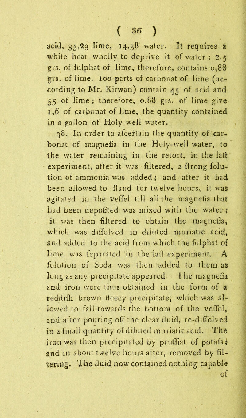 acid, 35,23 lime, 14,38 water. It requires a white heat wholly to deprive it of water : 2,5 grs. of fulphat of lime, therefore, contains 0,88 grs. of lime. 100 parts of carbonat of lime (ac- cording to Mr. Kirwan) contain 45 of acid and 55 of lime ; therefore, 0,88 grs. of lime give 1,6 of carbonat of lime, the quantity contained in a gallon of Holy-well water. 38. In order to afcertain the quantity of car- bonat of magnefia in the Holy-well water, to the water remaining in the retort, in the laft experiment, after it was filtered, a flrong folia- tion of ammonia was added; and after it had been allowed to Hand for twelve hours, it was agitated in the veffel till all the magnefia that had been depofited was mixed with the water ; it was then filtered to obtain the magnefia, which was diflolved in diluted muriatic acid, and added to the acid from which the fulphat of lime was feparated in the la If experiment. A folution of Soda was then added to them as long as any ps ecipitate appeared. I he magnefia and iron were thus obtained in the form of a reddifih brow-n fleecy precipitate, which was al- lowed to fail towards the bottom of the vefTel, and after pouring off the clear fluid, re-diffolved in a fmall quantity of diluted muriatic acid. The iron was then precipitated by pruffiat of potafs; and in about twelve hours after, removed by fil- tering* The fluid now contained nothing capable of